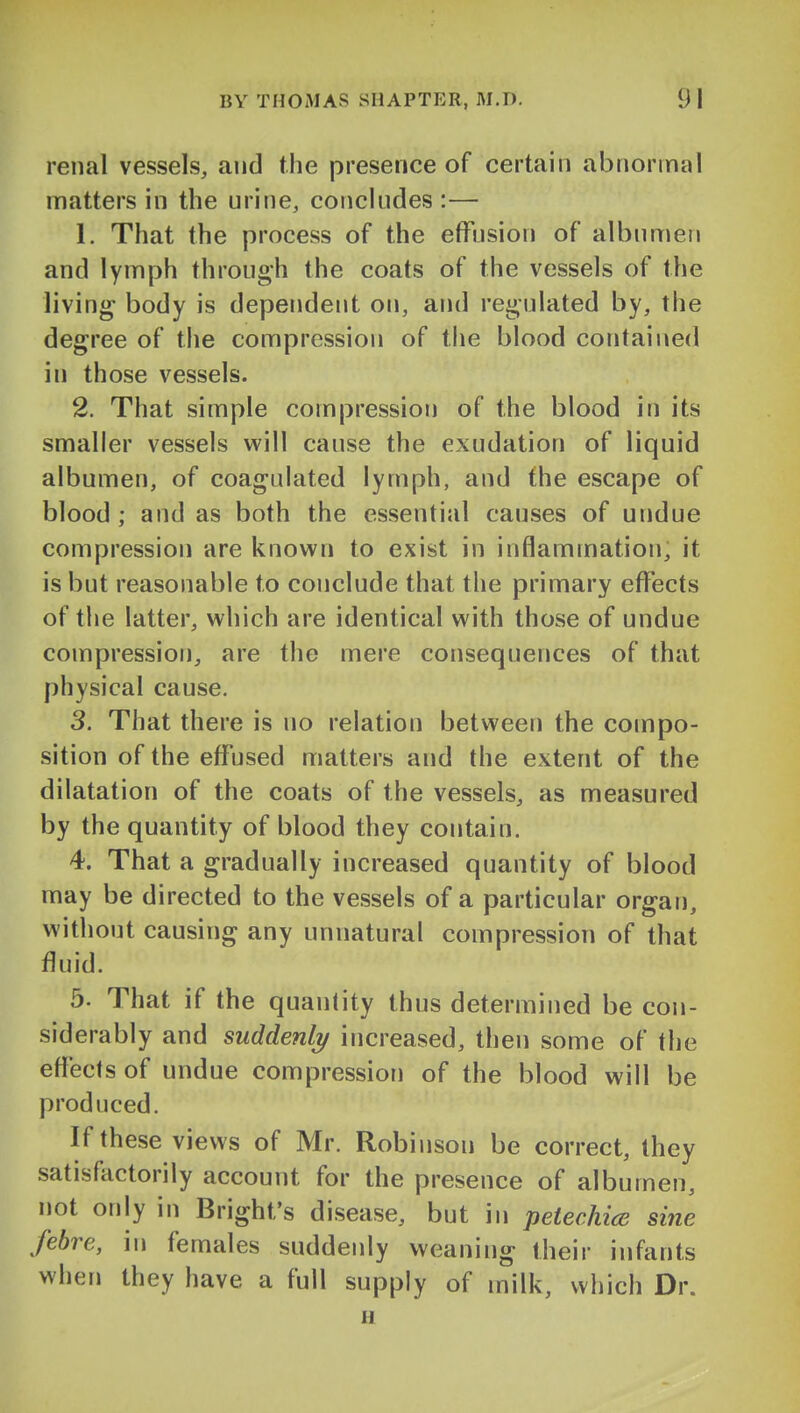 renal vessels, and the presence of certain abnormal matters in the urine, concludes :— 1. That the process of the effusion of albumen and lymph through the coats of the vessels of the living body is dependent on, and regulated by, the degree of the compression of the blood contained in those vessels. 2. That simple compression of the blood in its smaller vessels will cause the exudation of liquid albumen, of coagulated lymph, and the escape of blood ; and as both the essential causes of undue compression are known to exist in inflammation, it is but reasonable to conclude that the primary effects of the latter, which are identical with those of undue compression, are the mere consequences of that physical cause. 3. That there is no relation between the compo- sition of the effused matters and the extent of the dilatation of the coats of the vessels, as measured by the quantity of blood they contain. 4. That a gradually increased quantity of blood may be directed to the vessels of a particular organ, without causing any unnatural compression of that fluid. 5. That if the quantity thus determined be con- siderably and suddenly increased, then some of the effects of undue compression of the blood will be produced. If these views of Mr. Robinson be correct, they satisfactorily account for the presence of albumen, not only in Bright's disease, but in petechice sine febre, in females suddenly weaning their infants when they have a full supply of milk, which Dr. u