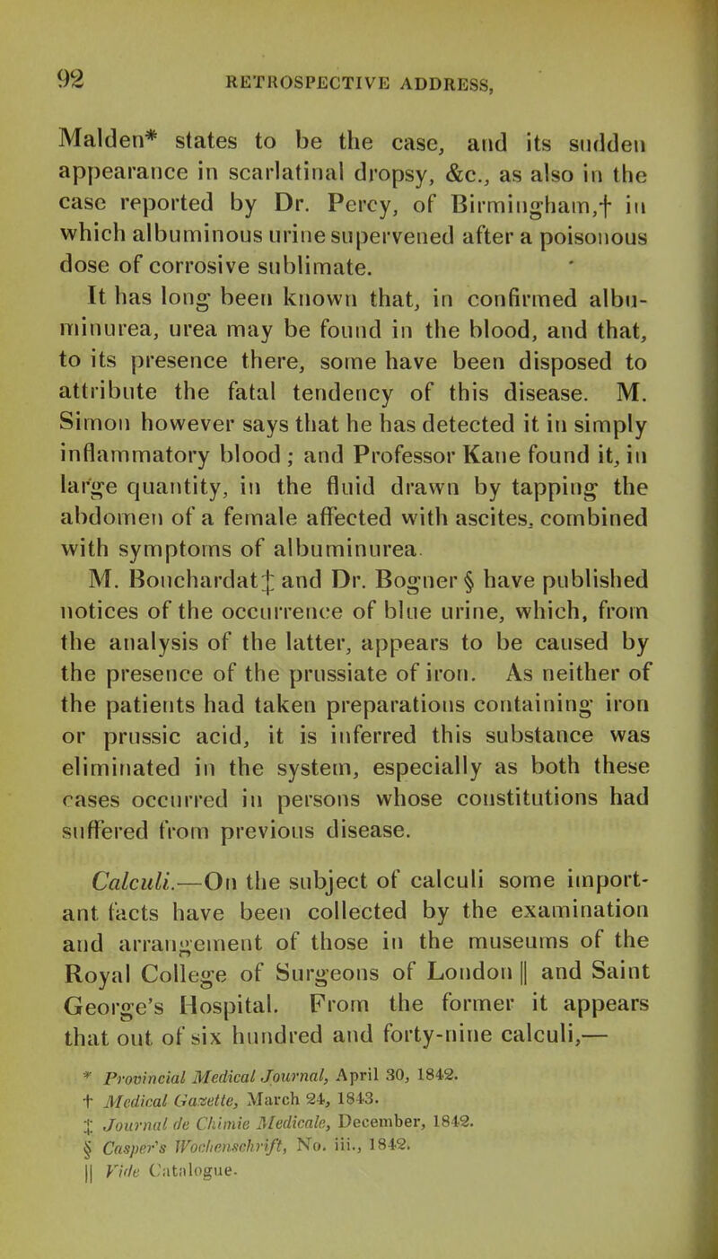 Maiden* states to be the case, and its sudden appearance in scarlatinal dropsy, &c., as also in the case reported by Dr. Percy, of Birmingham,f in which albuminous urine supervened after a poisonous dose of corrosive sublimate. It has long been known that, in confirmed albn- minurea, urea may be found in the blood, and that, to its presence there, some have been disposed to attribute the fatal tendency of this disease. M. Simon however says that he has detected it in simply inflammatory blood ; and Professor Kane found it, in lar'^e quantity, in the fluid drawn by tapping the abdomen of a female aflfected with ascites, combined with symptoms of albuminurea M. Bonchardat J and Dr. Bogner§ have published notices of the occurrence of blue urine, which, from the analysis of the latter, appears to be caused by the presence of the prussiate of iron. As neither of the patients had taken preparations containing* iron or prussic acid, it is inferred this substance was eliminated in the system, especially as both these cases occurred in persons whose constitutions had suflfered tVom previous disease. Calculi.—On the subject of calculi some import- ant facts have been collected by the examination and arrangement of those in the museums of the Royal College of Surgeons of London || and Saint George's Hospital. From the former it appears that out of six hundred and forty-nine calculi,— Provincial Medical Journal, April 30, 1842. t Medical Gazette, March 24, 1843. X Journal de Chimie Medicate, December, 1842. § Casper's Wodicnschrift, No. iii., 1842. II Vide Catalogue.