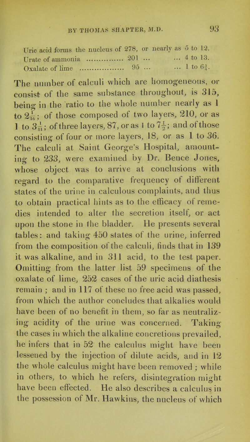 Uric acid forms the nucleus of 278, or nearly as 6 to 12. Urate of ammonia 201 ... ... 4 to 13. Oxalate of lime 95 ... ... 1 to 6^ The uiiinber of calculi which are homoi^eneoiis, or consist of the same substance throughout, is 315, beino- in the ratio to the whole number nearly as 1 to 2ii; of those composed of two layers, 210, or as 1 to 3n; ofthreelayers,87,oras \ to 7^; and of those consisting^ of four or more layers, 18, or as 1 to 36. The calculi at Saint George's Hospital, amount- ing to 233, were examined by Dr. Bence Jones, whose object was to arrive at conclusions with regard to the comparative frequency of different states of the urine in calculous complaints, and thus to obtain practical hints as to the etficacy of reme- dies intended to alter the secretion itself, or act upon the stone in the bladder. He presents several tables: and takiu; 450 states of the urine, inferred from the composition of the calculi, finds that in 139 it was alkaline, and in 311 acid, to the test paper. Omitting from the latter list 59 specimens of the oxalate of lime, 252 cases of the uric acid diathesis remain ; and in 117 of these no free acid was passed, from which the author concludes that alkalies would have been of no benefit in them, so far as neutraliz- ing acidity of the urine was concerned. Taking the cases in which the alkaline concretions prevailed, he infers that in 52 the calculus mi^ht have been lessened by the injection of dilute acids, and in 12 the whole calculus might have been removed ; while in others, to which he refers, disinteo:ration miiiht have been effected. He also describes a calculus in the possession of Mr. Hawkins, the nucleus of which