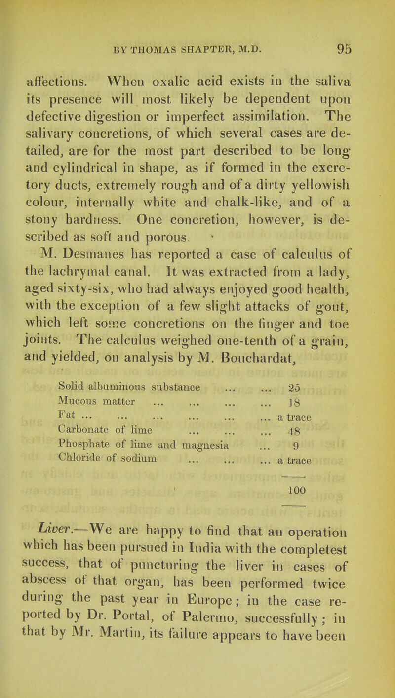 iifi'ections. When oxalic acid exists in the saliva its presence will most likely be dependent upon defective digestion or imperfect assimilation. The salivary concretions, of which several cases are de- tailed, are for the most part described to be long; and cylindrical in shape, as if formed in the excre- tory ducts, extremely rough and of a dirty yellowish colour, internally white and chalk-like, and of a stony hardness. One concretion, however, is de- scribed as soft and porous. M. Desmanes has reported a case of calculus of the lachrymal canal. It was extracted from a lady, aged sixty-six, who had always enjoyed good health, with the exception of a few slight attacks of gout, which left some concretions on the finger and toe joints. The calculus weighed one-tenth of a grain, and yielded, on analysis by M. Bouchardat, Solid albuminous substance • • • 3o Mucous matter 18 Fat ... a trace Carbonate of lime ... 48 Phosphate of lime and magnesia 9 Chloride of sodium ... a trace 1 100 LiW.—We are happy to find that an operation which has been pursued in India with the completest success, that of puncturing the liver in cases of abscess of that organ, has been performed twice during the past year in Europe; in the case re- ported by Dr. Portal, of Palermo, successfully ; in that by Mr. Martin, its failure appears to have been