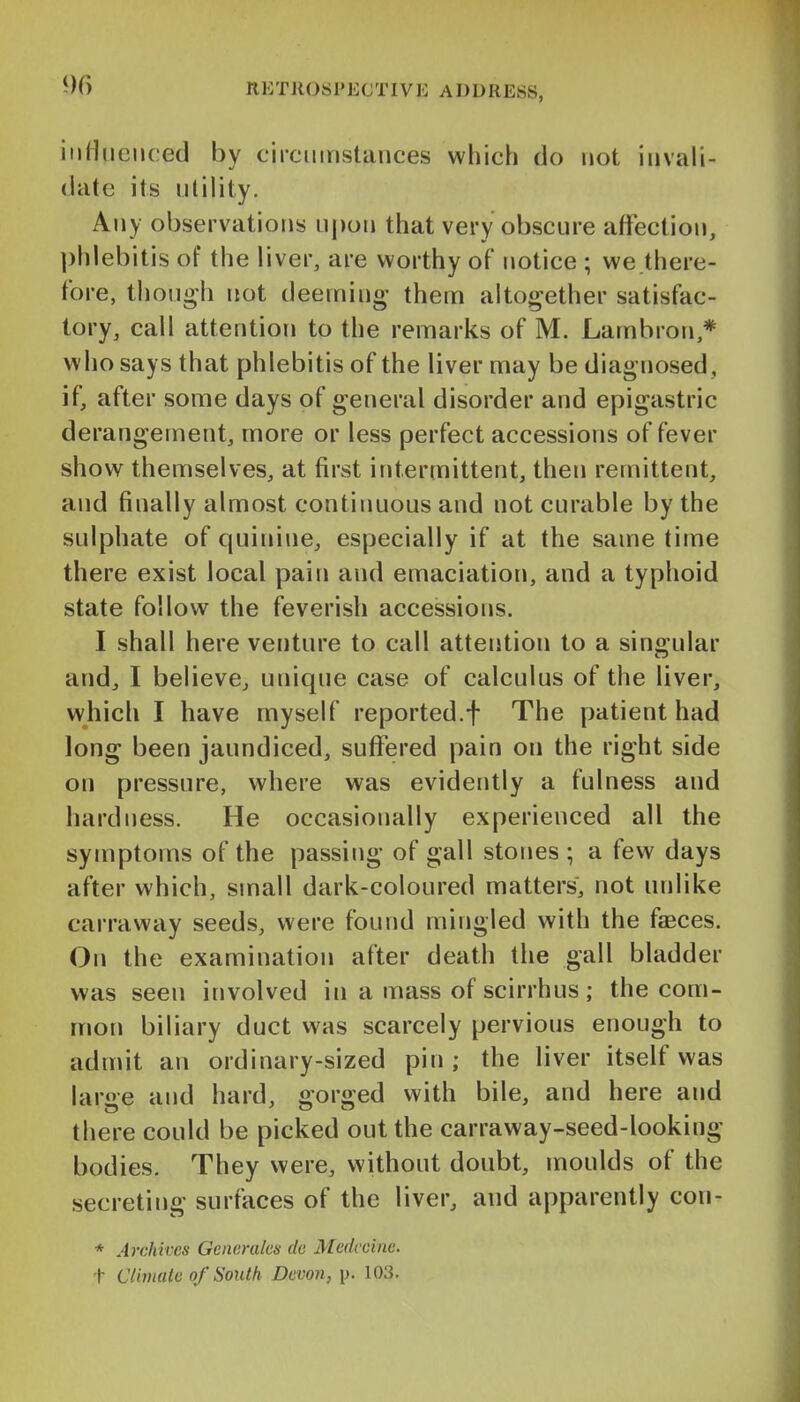 RETllOS 1'ECTIVi: A DDRESS, influenced by circiiinstauces which do not invali- date its utility. Any observations uj)on that very obscure affection, phlebitis of the liver, are worthy of notice ; we there- fore, though not deeming them altogether satisfac- tory, call attention to the remarks of M. Lambron,* who says that phlebitis of the liver may be diagnosed , if, after some days of general disorder and epigastric derangement, more or less perfect accessions of fever show themselves, at first intermittent, then remittent, and finally almost continuous and not curable by the sulphate of quinine, especially if at the same time there exist local pain and emaciation, and a typhoid state follow the feverish accessions. I shall here venture to call attention to a singular and, I believe, unique case of calculus of the liver, which I have myself reported.f The patient had long been jaundiced, suffered pain on the right side on pressure, where was evidently a fulness and hardness. He occasionally experienced all the symptoms of the passing of gall stones ; a few days after which, small dark-coloured matters, not unlike carraway seeds, were found mingled with the faBces. On the examination after death the gall bladder was seen involved in a mass of scirrhus ; the com- mon biliary duct was scarcely pervious enough to admit an ordinary-sized pin; the liver itself was large and hard, gorged with bile, and here and there could be picked out the carraway-seed-looking bodies. They were, without doubt, moulds of the secreting surfaces of the liver, and apparently con- * Archives Gcncralcs do Medccine. t Climate of South Devon, \). 103.