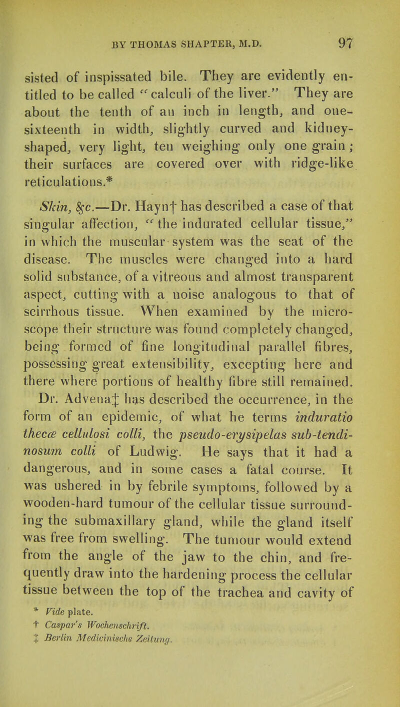 sisted of inspissated bile. They are evidently en- titled to be called calculi of the liver. They are about the tenth of an inch in length, and one- sixteenth in width, slightly curved and kidney- shaped, very light, ten weighing only one grain ; their surfaces are covered over with ridge-like reticulations.* Skin, ^c.—Dr. Hayn-]' has described a case of that singular affection,  the indurated cellular tissue, in which the muscular system was the seat of the disease. The muscles were chano;ed into a hard solid substance, of a vitreous and almost transparent aspect, cutting with a noise analogous to that of scirrhous tissue. When examined by the micro- scope their structure was found completely changed, being formed of fine longitudinal parallel fibres, possessing great extensibility, excepting here and there where portions of healthy fibre still remained. Dr. AdvenaJ has described the occurrence, in the form of an epidemic, of what he terms induratio theccB cellidosi colli, the pseudo-erysipelas sub-tendi- nosum colli of Ludwig. He says that it had a dangerous, and in some cases a fatal course. It was ushered in by febrile symptoms, followed by a wooden-hard tumour of the cellular tissue surround- ing the submaxillary gland, while the gland itself was free from swelling. The tumour would extend from the angle of the jaw to the chin, and fre- quently draw into the hardening process the cellular tissue between the top of the trachea and cavity of * ride plate. t Caspar's Wochcnschrift. X Berlin Medicinischs Zciiun(/.