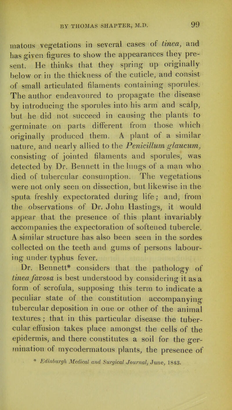 uiatous vegetations in several cases of tinea, and lias given figures to show the appearances they pre- sent. He thinks that they spring up originally helowr or in the thickness of the cuticle, and consist of small articulated filaments containing sporules. The author endeavoured to propagate the disease by introducing the sporules into his arm and scalp, but he did not succeed in causing the plants to germinate on parts different from those which originally produced them. A plant of a similar nature, and nearly allied to the Penicillum glaucum, consisting of jointed filaments and sporules, was detected by Dr. Bennett in the lungs of a man who died of tubercular consumption. The vegetations were not only seen on dissection, but likewise in the sputa freshly expectorated during life; and, from the observations of Dr. John Hastings, it would appear that the presence of this plant invariably accompanies the expectoration of softened tubercle. A similar structure has also been seen in the sordes collected on the teeth and gums of persons labour- ing under typhus fever. Dr. Bennett* considers that the pathology of tinea favosa is best understood by considering it as a form of scrofula, supposing this term to indicate a peculiar state of the constitution accompanying tubercular deposition in one or other of the animal textures ; that in this particular disease the tuber- cular effusion takes place amongst the cells of the epidermis, and there constitutes a soil for the ser- mination of mycodermatous plants, the presence of * Edinburgh Medical and Surgical Journal, June, 1813.