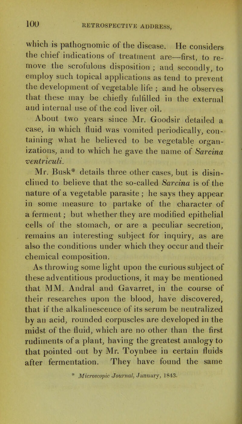 which is pathognomic of the disease. He considers the chief indications of treatment are—first, to re- move the scrofulons disposition ; and secondly, to employ such topical applications as tend to prevent the development of vegetable life ; and he observes that these may be chiefly fulfilled in the external and internal use of the cod liver oil. About two years since Mr. Goodsir detailed a case, in which fluid was vomited periodically, con- taining what he believed to be veoetable oriran- izations, and to which he gave the name of Sarcina ventriculi. Mr. Busk* details three other cases, but is disin- clined to believe that the so-called Sarcina is of the nature of a vegetable parasite ; he says they appear in some measure to partake of the character of a ferment; but whether they are modified epithelial cells of the stomach, or are a peculiar secretion, remains an interesting subject for inquiry, as are also the conditions under which they occur and their chemical composition. As throwing some light upon the curious subject of these adventitious productions, it may be mentioned that MM. Andral and Gavarret, in the course of their researches upon the blood, have discovered, that if the alkalinescence of its serum be neutralized by an acid, rounded corpuscles are developed in the midst of the fluid, which are no other than the first rudiments of a plant, having the greatest analogy to that pointed out by Mr. Toynbee in certain fluids after fermentation. They have found the same * Microscopic Journal, January, 184'3.