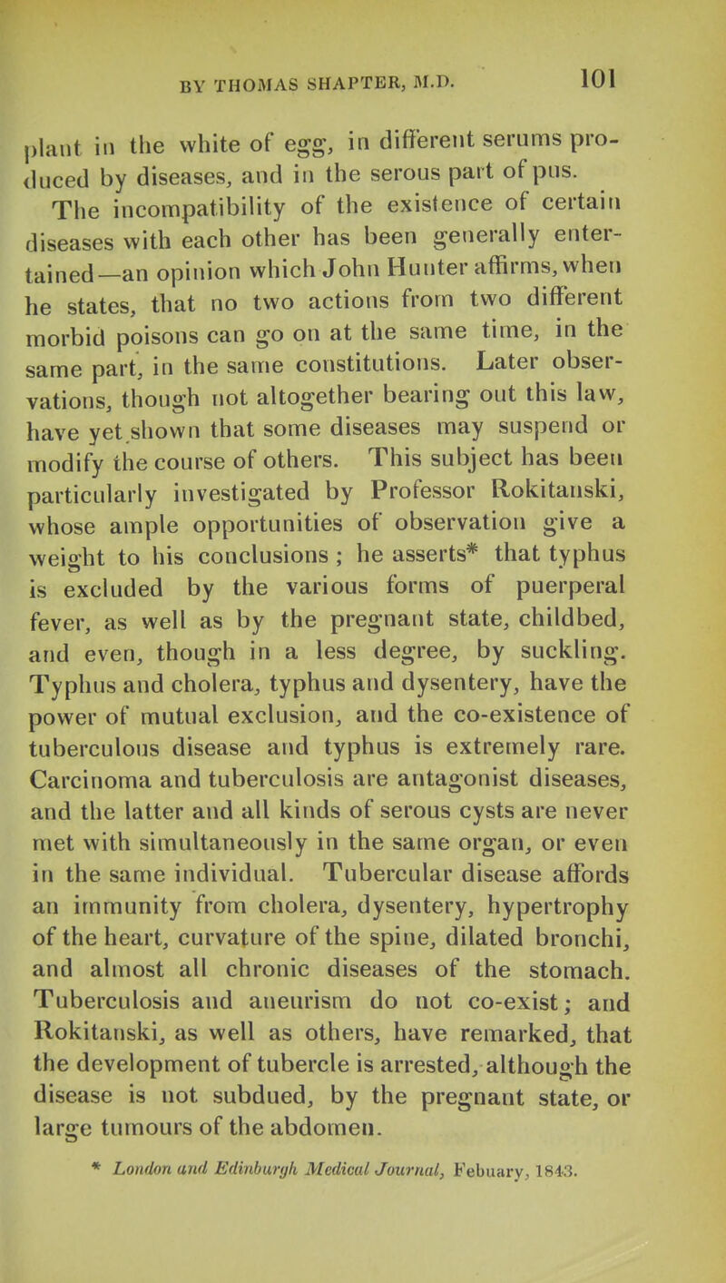 plant ill the white of egg, in different serums pro- duced by diseases, and in the serous part of pus. The incompatibility of the existence of certain diseases with each other has been generally enter- tained—an opinion which John Hunter affirms, when he states, that no two actions from two different morbid poisons can go on at the same time, in the same part, in the same constitutions. Later obser- vations, though not altogether bearing out this law, have yet.shown that some diseases may suspend or modify the course of others. This subject has been particularly investigated by Professor Rokitanski, whose ample opportunities of observation give a weight to his conclusions ; he asserts* that typhus is excluded by the various forms of puerperal fever, as well as by the pregnant state, childbed, and even, though in a less degree, by suckling. Typhus and cholera, typhus and dysentery, have the power of mutual exclusion, and the co-existence of tuberculous disease and typhus is extremely rare. Carcinoma and tuberculosis are antagonist diseases, and the latter and all kinds of serous cysts are never met with simultaneously in the same organ, or even in the same individual. Tubercular disease affords an immunity from cholera, dysentery, hypertrophy of the heart, curvature of the spine, dilated bronchi, and almost all chronic diseases of the stomach. Tuberculosis and aneurism do not co-exist; and Rokitanski, as well as others, have remarked, that the development of tubercle is arrested, although the disease is not subdued, by the pregnant state, or large tumours of the abdomen. * London and Edinburyh Medical Journal, Febuary, 1843.