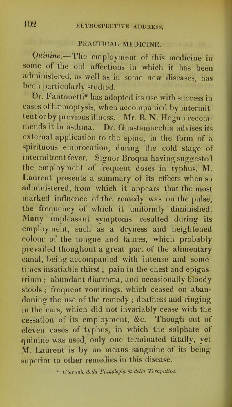 PRACTICAL MEDICINE. Quinine.—The employment of this medicine in some of the old affections in which it has been administered, as well as in some new diseases, has been particularly studied. Dr. Fantonetti* has adopted its use with success in cases of haemoptysis, when accompanied by intermit- tent or by previous illness. Mr. B. N. Hogan recom- mends it in asthma. Dr. Guastamacchia advises its external application to the spine, in the form of a spirituous embrocation, during the cold stage of intermittent fever. Signor Broqua having suggested the employment of frequent doses in typhus, M. Laurent presents a summary of its effects when so administered, from which it appears that the most marked influence of the remedy was on the pulse, the frequency of which it uniformly diminished. Many unpleasant symptoms resulted during its employment, such as a dryness and heightened colour of the tongue and fauces, which probably prevailed thoughout a great part of the alimentary canal, being accompanied with intense and some- times insatiable thirst; pain in the chest and epigas- trium ; abundant diarrhoea, and occasionally bloody stools; frequent vomitings, which ceased on aban- doning the use of the remedy ; deafness and ringing in the ears, which did not invariably cease with the cessation of its employment, &c. Though out of eleven cases of typhus, in which the sulphate of quinine was used, only one terminated fatally, yet M. Laurent is by no means sanguine of its being- superior to other remedies in this disease. * Giormle delta Fathologia et delta Teraputica.