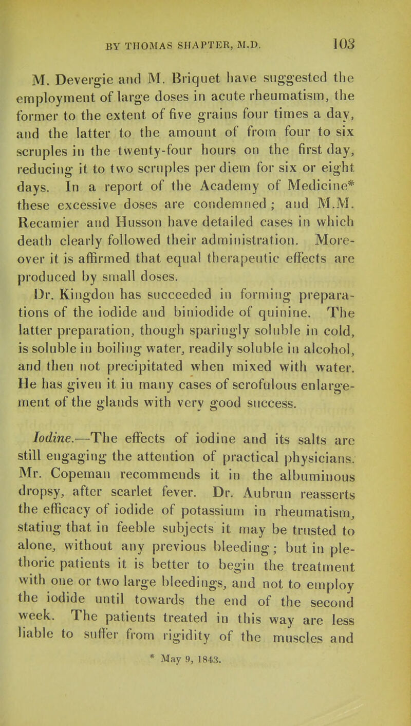 M. Devergie and M. Briquet have suogesied the employment of large doses in acute rheumatism, the former to the extent of five grains four times a day, and the latter to the amount of from four to six scruples in the twenty-four hours on the first day, reducing it to two scruples per diem for six or eight days. In a report of the Academy of Medicine* these excessive doses are condemned ; and M.M. Recamier and Husson have detailed cases in which death clearly followed their administration. More- over it is affirmed that equal therapeutic effects are produced by small doses. Dr. Kingdon has succeeded in forming prepara- tions of the iodide and biniodide of quinine. The latter preparation, though sparingly soluble in cold, is soluble in boiling water, readily soluble in alcohol, and then not precipitated when mixed with water. He has given it in many cases of scrofulous enlarge- ment of the glands with very good success. Iodine.—The eflfects of iodine and its salts are still engaging the attention of practical physicians. Mr. Copeman recommends it in the albuminous dropsy, after scarlet fever. Dr. Aubrun reasserts the efficacy of iodide of potassium in rheumatism, stating that in feeble subjects it may be trusted to alone, without any previous bleeding; but in ple- thoric patients it is better to begin the treatment with one or two large bleedings, and not to employ the iodide until towards the end of the second week. The patients treated in this way are less liable to suffer from rigidity of the muscles and * May 9, 1843.