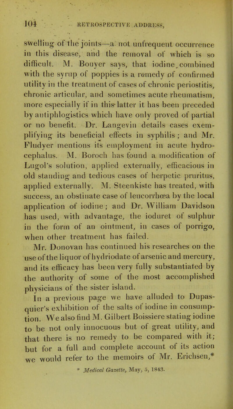 swelling of the joints—a not unfrequent occurrence in this disease, and the removal of which is so difficult. M. Bouyer says, that iodine,combined with the syrup of poppies is a remedy of confirmed utility in the treatment of cases of chronic periostitis, chronic articular, and sometimes acute rheumatism, more especially if in this-latter it has been preceded by antiphlogistics which have only proved of partial or no benefit. Dr. Langevin details cases exem- plifying its beneficial effects in syphilis ; and Mr. Fludyer mentions its employment in acute hydro- cephalus. M. Boroch has found a modification of Lugol's solution, applied externally, efficacious in old standing and tedious cases of herpetic pruritus, applied externally. M. Steenkiste has treated, with success, an obstinate case of leucorrhoea by the local application of iodine; and Dr. William Davidson has used, with advantage, the ioduret of sulphur in the form of an ointment, in cases of porrigo, when other treatnnent has failed. Mr. Donovan has continued his researches on the use of the liquor of hydriodate of arsenic and mercury, and its efficacy has been very fully substantiated by the authority of some of the most accomplished physicians of the sister island. In a previous page we have alluded to Dupas- quier's exhibition of the salts of iodine in consump- tion. We also find M. Gilbert Boissiere stating iodine to be not only innocuous but of great utility, and that there is no remedy to be compared with it; but for a full and complete account of its action we would refer to the memoirs of Mr. Erichsen,* * Medical Gazette, May, 5, 1843.