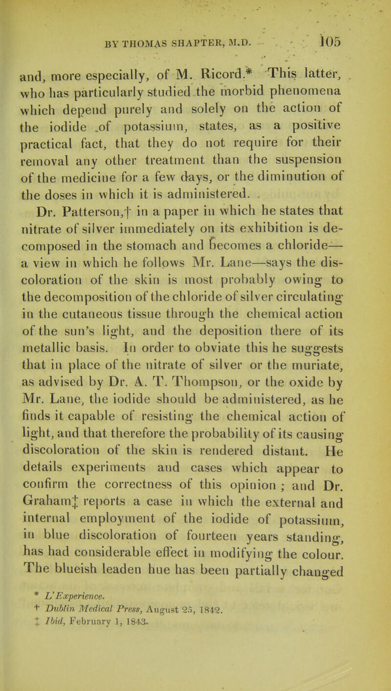 and, more especially, of M. Ricord* This latter, who has particularly studied the morbid phenomena which depend purely and solely on the action of the iodide .of potassium, states, as a positive practical fact, that they do not require for their removal any other treatment than the suspension of the medicine for a few days, or the diminution of the doses in which it is administered. Dr. Patterson,! in a paper in which he states that nitrate of silver immediately on its exhibition is de- composed in the stomach and becomes a chloride— a view in which he follows Mr. Lane—says the dis- coloration of the skin is most probably owing to the decomposition of the chloride of silver circulating in the cutaneous tissue through the chemical action of the sun's light, and the deposition there of its metallic basis. In order to obviate this he suggests that in place of the nitrate of silver or the muriate, as advised by Dr. A. T. Thompson, or the oxide by Mr. Lane, the iodide should be administered, as he finds it capable of resisting the chemical action of light, and that therefore the probability of its causing discoloration of the skin is rendered distant. He details experiments and cases which appear to confirm the correctness of this opinion ; and Dr. Graham;!: reports a case in which the external and internal employment of the iodide of potassium, in blue discoloration of fourteen years standing, has had considerable effect in modifying the colour. The blueish leaden hue has been partially changed * L'Experience. t Dublin Medical Press, August 2.), 1849. X Ibid, February 1, 1843.