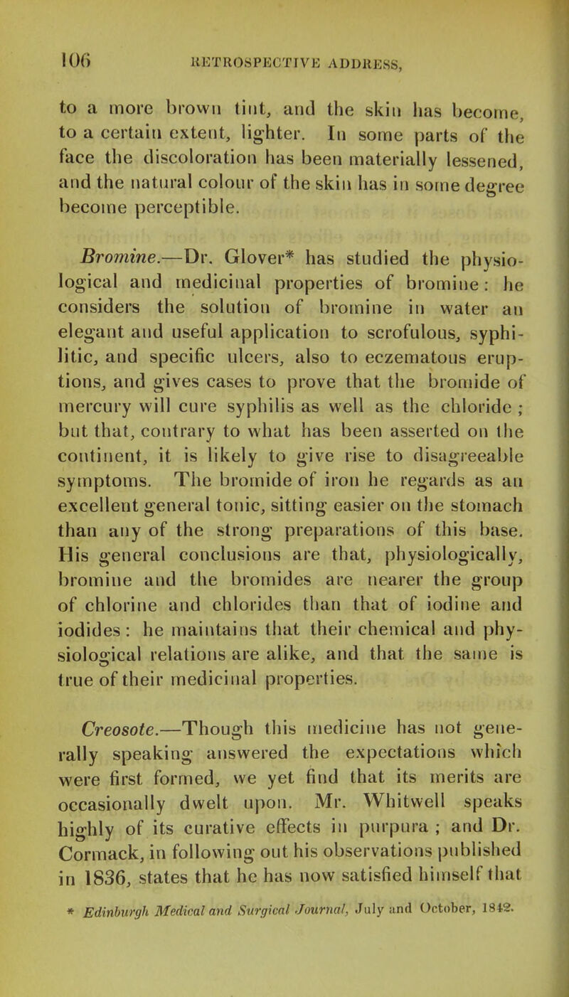 to a more brown tint, and the skin lias become, to a certain extent, lighter. In some parts of the face the discoloration has been materially lessened, and the natural colour of the skin has in some degree become perceptible. Bromine.—Dr. Glover* has studied the physio- logical and medicinal properties of bromine: he considers the solution of bromine in water an elegant and useful application to scrofulous, syphi- litic, and specific ulcers, also to eczematous erup- tions, and gives cases to prove that the bromide of mercury will cure syphilis as well as the chloride ; but that, contrary to what has been asserted on the continent, it is likely to give rise to disagreeable symptoms. The bromide of iron he regards as an excellent general tonic, sitting easier on tlie stomach than any of the strong preparations of this base. His general conclusions are that, physiologically, bromine and the bromides are nearer the group of chlorine and chlorides than that of iodine and iodides: he maintains that their chemical and phy- siological relations are alike, and that the same is true of their medicinal properties. Creosote.—Though this medicine has not gene- rally speaking answered the expectations which were first formed, we yet find that its merits are occasionally dwelt upon. Mr. Whitwell speaks highly of its curative effects in purpura ; and Dr. Cormack, in following out his observations published in 1836, states that he has now satisfied himself that » Edinburgh Medical arid Surgical Journal, July and October, 1S42.