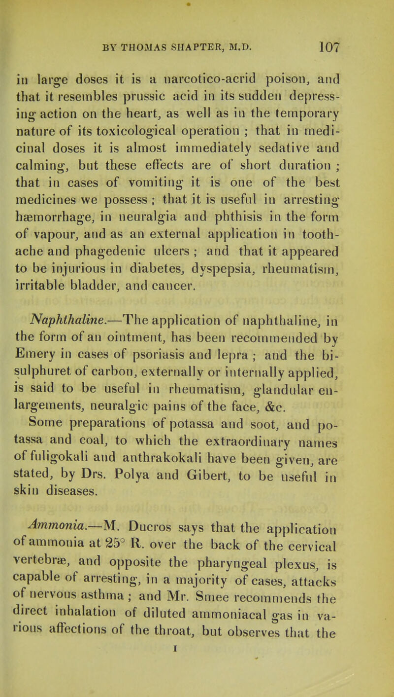 in large doses it is a narcotico-acrid poison, and that it resembles prussic acid in its sudden de[)ress- iug action on the heart, as well as in the temporary nature of its toxicological operation ; that in medi- cinal doses it is almost immediately sedative and calming, but these effects are of short duration ; that in cases of vomiting it is one of the best medicines we possess ; that it is useful in arresting haemorrhage, in neuralgia and phthisis in the form of vapour, and as an external application in tooth- ache and phagedenic ulcers ; and that it appeared to be injurious in diabetes, dyspepsia, rheumatism, irritable bladder, and cancer. Naphthaline.—The application of naphthaline, in the form of an ointment, has been recommended by Emery in cases of psoriasis and lepra ; and the bi- sulphuret of carbon, externally or internally applied, is said to be useful in rheumatism, glandular en- largements, neuralgic pains of the face, &c. Some preparations of potassa and soot, and po- tassa and coal, to which the extraordinary names of fuligokali and anthrakokali have been given, are stated, by Drs. Polya and Gibert, to be useful in skin diseases. Ammonia.—M. Ducros says that the application of ammonia at 25° R. over the back of the cervical vertebrae, and opposite the pharyngeal plexus, is capable of arresting, in a majority of cases, attacks of nervous asthma; and Mr. Smee recommends the direct inhalation of diluted ammoniacal gas in va- rious affections of the throat, but observes that the I