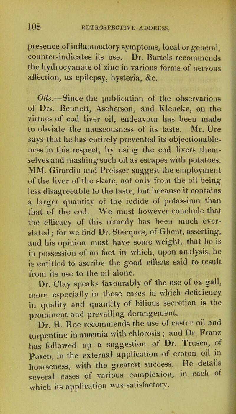 presence of inflammatory symptoms, local or general, counter-indicates its use. Dr. Bartels recommerids the hydrocyanate of zinc in various forms of nervous affection, as epilepsy, hysteria, &c. Oils.—Since the publication of the observations of Drs. Bennett, Ascherson, and Klencke, on the virtues of cod liver oil, endeavour has been made to obviate the nauseousness of its taste. Mr. Ure says that he has entirely prevented its objectionable- ness in this respect, by using the cod livers them- selves and mashing such oil as escapes with potatoes. MM. Girardin and Preisser suggest the employment of the liver of the skate, not only from the oil being less disagreeable to the taste, but because it contains a larger quantity of the iodide of potassium than that of the cod. We must hov^^ever conclude that the efficacy of this remedy has been much over- stated ; for we find Dr. Stacques, of Ghent, asserting, and his opinion must have some weight, that he is in possession of no fact in which, upon analysis, he is entitled to ascribe the good effects said to result from its use to the oil alone. Dr. Clay speaks favourably of the use of ox gall, more especially in those cases in which deficiency in quality and quantity of bilious secretion is the prominent and prevailing derangement. Dr. H. Roe recommends the use of castor oil and turpentine in anaemia with chlorosis ; and Dr. Franz has followed up a suggestion of Dr. Trusen, of Posen, in the external application of croton oil in hoarseness, with the greatest success. He details several cases of various complexion, in each of which its application was satisfactory.