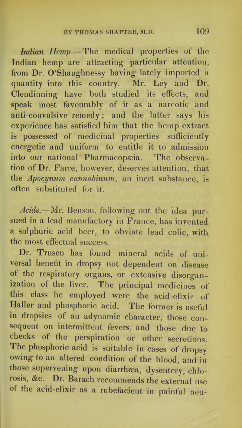 Indian Hemp.—The medical properties of the Indian hemp are attracting particular attention, from Dr. O'Shaughnessy having' lately imported a quantity into this country. Mr. Ley and Dr. Clendinning have both studied its effects, and speak most favourably of it as a narcotic and anti-convulsive remedy; and the latter says his experience has satisfied him that the hemp extract is possessed of medicinal properties sufficiently energetic and uniform to entitle it to admission into our national Pharmacopaeia. The observa- tion of Dr. Farre, however, deserves attention, that the Apocynum cannabinum, an inert substance, is often substituted for it. Acids.—Mr. Benson, following out the idea pur- sued in a lead manufactory in France, has invented a sulphuric acid beer, to obviate lead colic, with the most effectual success. Dr. Trusen has found mineral acids of uni- versal benefit in dropsy not dependent on disease of the respiratory organs, or extensive disorgan- ization of the liver. The principal medicines of this class he employed were the acid-elixir of Haller and phosphoric acid. The former is useful in dropsies of an adynamic character, those con- sequent on intermittent fevers, and those due to checks of the perspiration or other secretions. The phosphoric acid is suitable in cases of dropsy owing to an altered condition of the blood, and in those supervening upon diarrhoea, dysentery, chlo- rosis, &c. Dr. Barach recommends the external use of the acid-elixir as a rubefacient in painful neu-