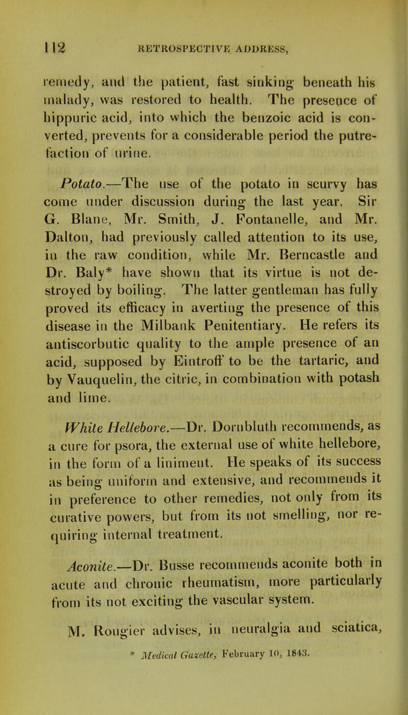 remedy, and the patient, fast sinking- beneath his malady, was restored to health. The presence of hippuric acid, into which the benzoic acid is con- verted, prevents for a considerable period the putre- faction of urine. Potato.—The use of the potato in scurvy has come under discussion during the last year. Sir G. Blane, Mr. Smith, J. Fontanelle, and Mr. Dalton, had previously called attention to its use, in the raw condition, while Mr. Berncastle and Dr. Baly* have shown that its virtue is not de- stroyed by boiling. The latter gentleman has fully proved its efficacy in averting the presence of this disease in the Milbank Penitentiary. He refers its antiscorbutic quality to the ample presence of an acid, supposed by Eintroft* to be the tartaric, and by Vauquelin, the citric, in combination with potash and lime. White Hellebore.—Dr. Dornbluth recommends, as a cure for psora, the external use of white hellebore, in the form of a liniment. He speaks of its success as being uniform and extensive, and recommends it in preference to other remedies, not only from its curative powers, but from its not smelling, nor re- quiring internal treatment. Aconite.—Dr. Busse recommends aconite both in acute and chronic rheumatism, more particularly from its not exciting the vascular system. M. Rougier advises, in neuralgia and sciatica,