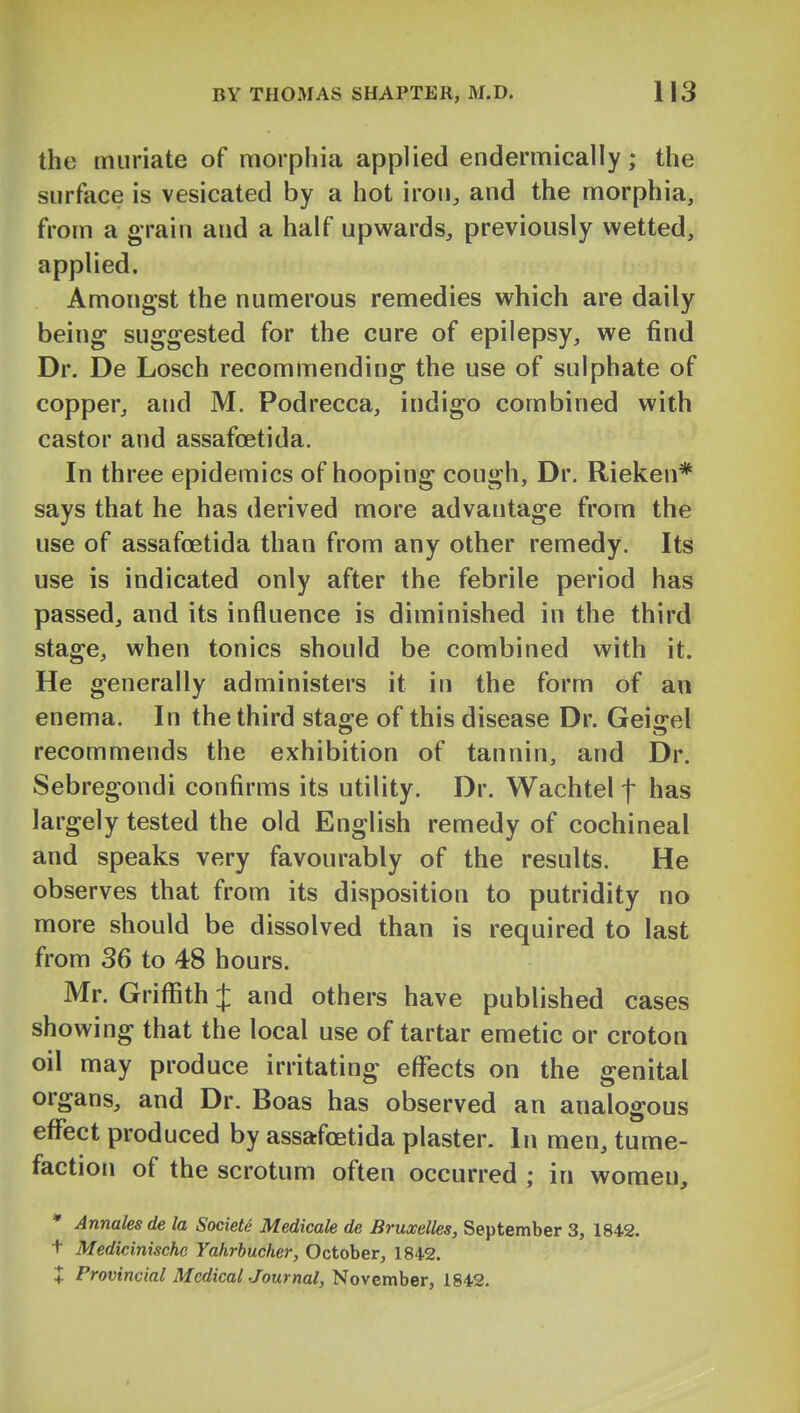 the muriate of morphia applied endermically; the surface is vesicated by a hot iron^ and the morphia, from a grain and a half upwards, previously wetted, applied. Amongst the numerous remedies which are daily being suggested for the cure of epilepsy, we find Dr. De Losch recommending the use of sulphate of copper, and M. Podrecca, indigo combined with castor and assafoetida. In three epidemics of hooping cough, Dr. Rieken* says that he has derived more advantage from the use of assafoetida than from any other remedy. Its use is indicated only after the febrile period has passed, and its influence is diminished in the third stage, when tonics should be combined with it. He generally administers it in the form of an enema. In the third stage of this disease Dr. Geigel recommends the exhibition of tannin, and Dr. Sebregondi confirms its utility. Dr. Wachtel f has largely tested the old English remedy of cochineal and speaks very favourably of the results. He observes that from its disposition to putridity no more should be dissolved than is required to last from 36 to 48 hours. Mr. Griffith J and others have published cases showing that the local use of tartar emetic or croton oil may produce irritating effects on the genital organs, and Dr. Boas has observed an analogous effect produced by assafoetida plaster. In men, tume- faction of the scrotum often occurred ; in women, * Annales de la Societe Medicale de Bruxelles, September 3, 1842. t Medicinische Yahrbucher, October, 1842. + Provincial McdicalJournal, November, 1842.