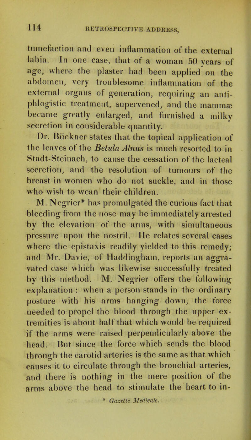 tumefaction and even inflammation of the external labia. In one case, that of a woman 50 years of age, where the plaster had been applied on the abdomen, very troublesome inflammation of the external organs of generation, requiring an anti- phlogistic treatment, supervened, and the mamm® became greatly enlarged, and furnished a milky secretion in considerable quantity. Dr. Biickner states that the topical application of the I eaves of the Betula AInus is much resorted to in Stadt-Steinach, to cause the cessation of the lacteal secretion, and the resolution of tumours of the breast in women who do not suckle, and in those who wish to wean their children. M. Negrier* has promulgated the curious fact that bleeding from the nose may be immediately arrested by the elevation of the arms, with simultaneous pressure upon the nostril. He relates several cases where the epistaxis readily yielded to this remedy; and Mr. Davie, of Haddingham, reports an aggra- vated case which was likewise successfully treated by this method. M. Negrier offers the following explanation : when a person stands in the ordinary posture with his arms hanging down, the force needed to propel the blood through the upper ex- tremities is about half that which would be required if the arms were raised perpendicularly above the head. But since the force which sends the blood through the carotid arteries is the same as that which causes it to circulate through the bronchial arteries, and there is nothing in the mere position of the arms above the head to stimulate the heart to in- * Gazette Medicale.