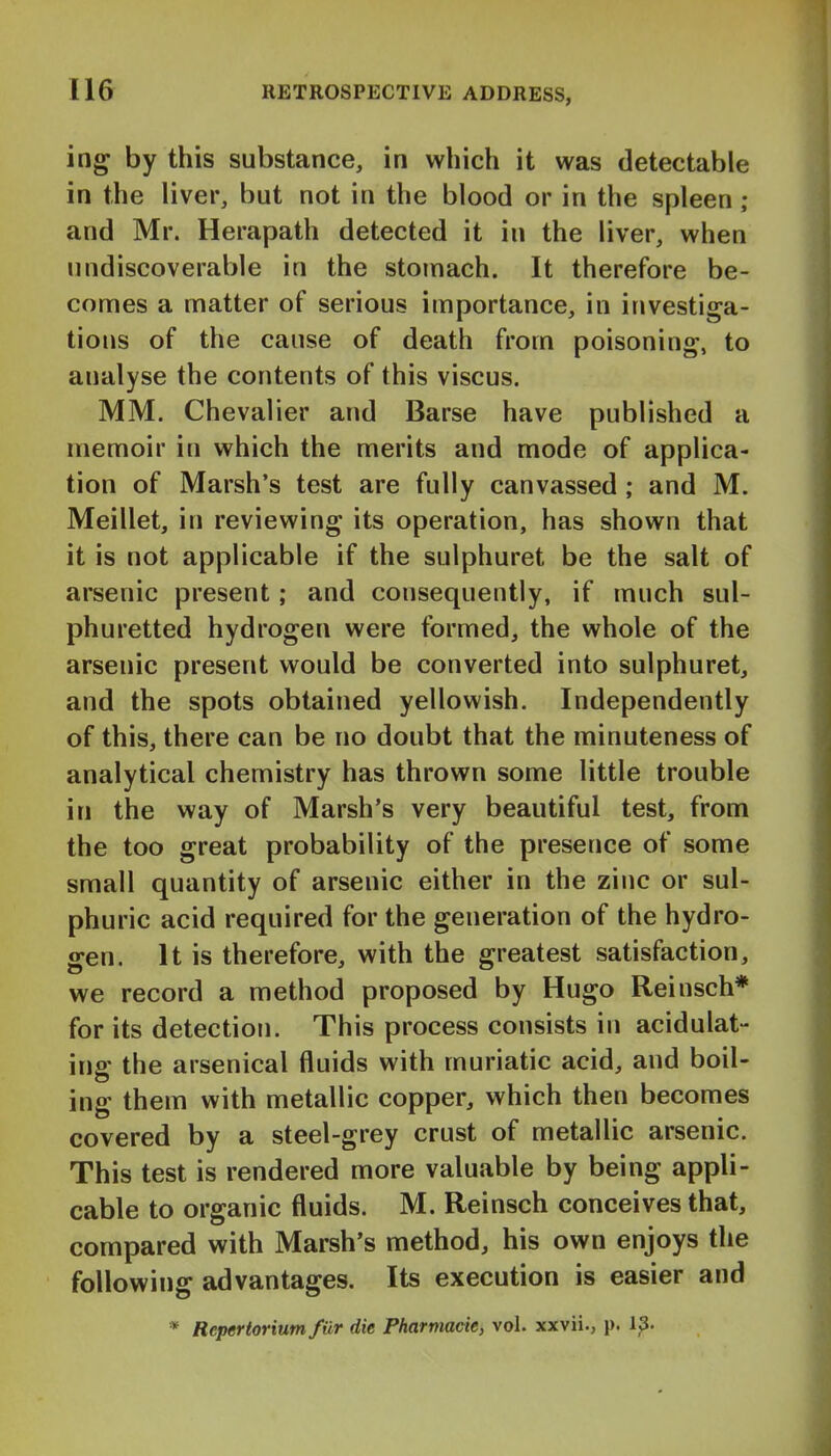 ing by this substance, in which it was detectable in the liver, but not in the blood or in the spleen ; and Mr. Herapath detected it in the liver, when nndiscoverable in the stomach. It therefore be- comes a matter of serious importance, in investiga- tions of the cause of death from poisoning, to analyse the contents of this viscus. MM. Chevalier and Barse have published a memoir in which the merits and mode of applica- tion of Marsh's test are fully canvassed ; and M. Meillet, in reviewing its operation, has shown that it is not applicable if the sulphuret be the salt of arsenic present; and consequently, if much sul- phuretted hydrogen were formed, the whole of the arsenic present would be converted into sulphuret, and the spots obtained yellowish. Independently of this, there can be no doubt that the minuteness of analytical chemistry has thrown some little trouble in the way of Marsh's very beautiful test, from the too great probability of the presence of some small quantity of arsenic either in the zinc or sul- phuric acid required for the generation of the hydro- gen. It is therefore, with the greatest satisfaction, we record a method proposed by Hugo Reinsch* for its detection. This process consists in acidulat- ing the arsenical fluids with muriatic acid, and boil- ing them with metallic copper, which then becomes covered by a steel-grey crust of metallic arsenic. This test is rendered more valuable by being appli- cable to organic fluids. M. Reinsch conceives that, compared with Marsh's method, his own enjoys the following advantages. Its execution is easier and * Repertorium fiXr die Pharmacie, vol. xxvii., p. 1^.