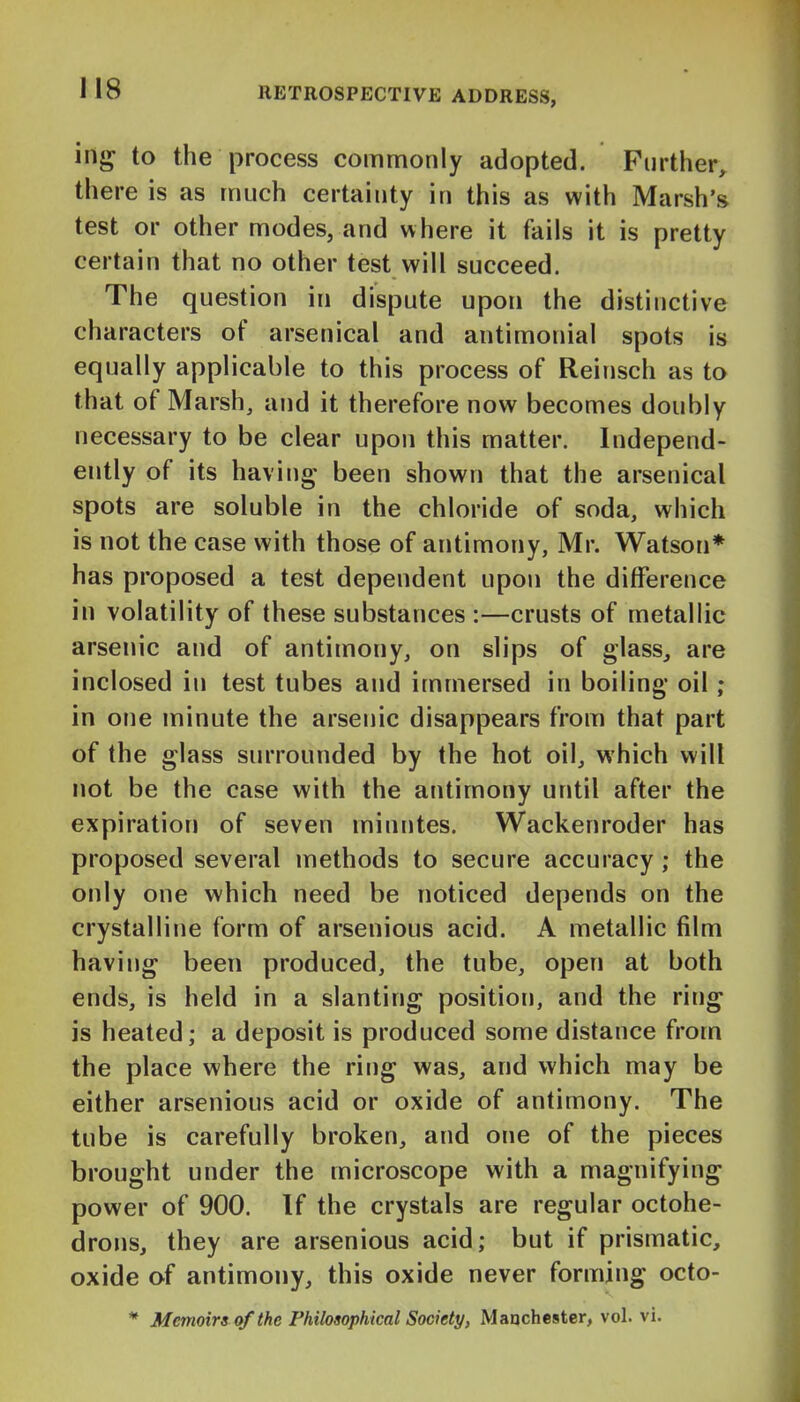 ing to the process commonly adopted. Further, there is as much certainty in this as with Marsh's test or other modes, and where it fails it is pretty certain that no other test will succeed. The question in dispute upon the distinctive characters of arsenical and antimonial spots is equally applicable to this process of Reinsch as to that of Marsh, and it therefore now becomes doubly necessary to be clear upon this matter. Independ- ently of its having- been shown that the arsenical spots are soluble in the chloride of soda, which is not the case with those of antimony, Mr. Watson* has proposed a test dependent upon the difference in volatility of these substances :—crusts of metallic arsenic and of antimony, on slips of glass, are inclosed in test tubes and immersed in boiling oil; in one minute the arsenic disappears from that part of the glass surrounded by the hot oil, which will not be the case with the antimony until after the expiration of seven minutes. Wackenroder has proposed several methods to secure accuracy; the only one which need be noticed depends on the crystalline form of arsenious acid. A metallic film having been produced, the tube, open at both ends, is held in a slanting position, and the ring is heated; a deposit is produced some distance from the place where the ring was, and which may be either arsenious acid or oxide of antimony. The tube is carefully broken, and one of the pieces brought under the microscope with a magnifying power of 900. If the crystals are regular octohe- drons, they are arsenious acid; but if prismatic, oxide of antimony, this oxide never forming octo- * Memoirs of the Philosophical Society, Maachester, vol. vi.