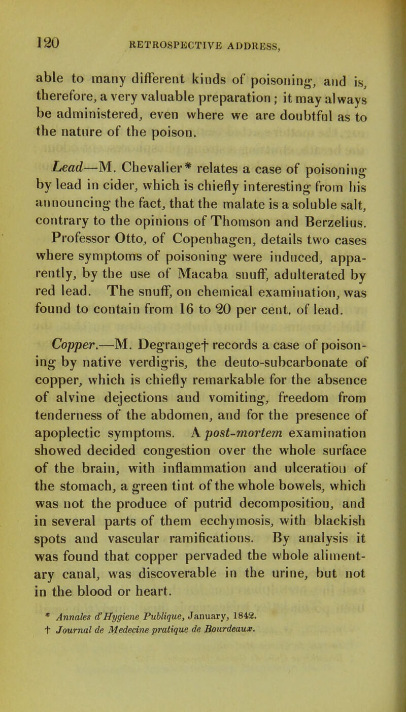 able to many different kinds of poisoning, and is, therefore, a very valuable preparation; it may always be administered, even where we are donbtfnl as to the nature of the poison. Lead—M. Chevalier* relates a case of poisoning by lead in cider, which is chiefly interesting from his announcing the fact, that the malate is a soluble salt, contrary to the opinions of Thomson and Berzelius. Professor Otto, of Copenhagen, details two cases where symptoms of poisoning were induced, appa- rently, by the use of Macaba snuff, adulterated by red lead. The snuff, on chemical examination, was found to contain from 16 to 20 per cent, of lead. Copper.—M. Degrangef records a case of poison- ing by native verdigris, the deuto-subcarbonate of copper, which is chiefly remarkable for the absence of alvine dejections and vomiting, freedom from tenderness of the abdomen, and for the presence of apoplectic symptoms. X post-mortem examination showed decided congestion over the whole surface of the brain, with inflammation and ulceration of the stomach, a green tint of the whole bowels, which was not the produce of putrid decomposition, and in several parts of them ecchymosis, with blackish spots and vascular ramifications. By analysis it was found that copper pervaded the whole aliment- ary canal, was discoverable in the urine, but not in the blood or heart. * Annales d'Hygiene Publique, January, 1842. t Journal de Medecine pratique de Bourdeaux.