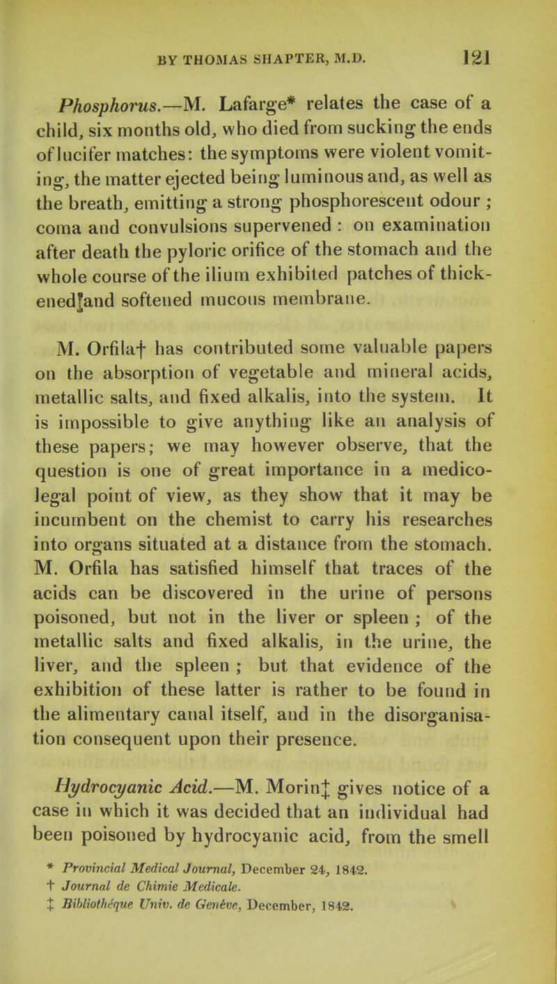 Phosphorus—M. Lafarge* relates the case of a child, six months old, who died from sucking the ends of lucifer matches: the symptoms were violent vomit- ing, the matter ejected being luminous and, as well as the breath, emitting a strong phosphorescent odour ; coma and convulsions supervened : on examination after death the pyloric orifice of the stomach and the whole course of the ilium exhibited patches of thick- enedfand softened mucous membrane. M. Orfilaf has contributed some valuable papers on the absorption of vegetable and mineral acids, metallic salts, and fixed alkalis, into the system. It is impossible to give anything like an analysis of these papers; we may however observe, that the question is one of great importance in a medico- legal point of view, as they show that it may be incumbent on the chemist to carry his researches into organs situated at a distance from the stomach. M. Orfila has satisfied himself that traces of the acids can be discovered in the urine of persons poisoned, but not in the liver or spleen ; of the metallic salts and fixed alkalis, in the urine, the liver, and the spleen ; but that evidence of the exhibition of these latter is rather to be found in the alimentary canal itself, and in the disorganisa- tion consequent upon their presence. Hydrocyanic Acid.—M. MorinJ gives notice of a case in which it was decided that an individual had been poisoned by hydrocyanic acid, from the smell * Provincial Medical Journal, December 24, 1842. t Journal de Chimie Medicale. X Bibliothi'que Univ. de Geriive, December, 1842. ^