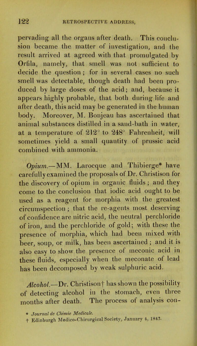 pervading all the organs after death. This conchi- sion became the nnatter of investigation, and the result arrived at agreed with that promulgated by Orfila, namely, that smell was not sufficient to decide the question ; for in several cases no such smell was detectable, though death had been pro- duced by large doses of the acid; and, because it appears highly probable, that both during life and after death, this acid may be generated in the human body. Moreover, M. Bonjeau has ascertained that animal substances distilled in a sand-bath in water, at a temperature of 212° to 248° Fahrenheit, will sometimes yield a small quantity of prussic acid combined with ammonia. Opium.—MM. Larocque and Thibierge* have carefully examined the proposals of Dr. Christison for the discovery of opium in organic fluids ; and they come to the conclusion that iodic acid ought to be used as a reagent for morphia with the greatest circumspection ; that the re-agents most deserving of confidence are nitric acid, the neutral perchloride of iron, and the perchloride of gold; with these the presence of morphia, which had been mixed with beer, soup, or milk, has been ascertained ; and it is also easy to show the presence of meconic acid in these fluids, especially when the meconate of lead has been decomposed by weak sulphuric acid. Alcohol.—D\\ Christisonf has shown the possibility of detecting alcohol in the stomach, even three months after death. The process of analysis con- * Journal de Chimie Medicale. t Edinburgh Medico-Chirurgical Society, January 4, 184.1.