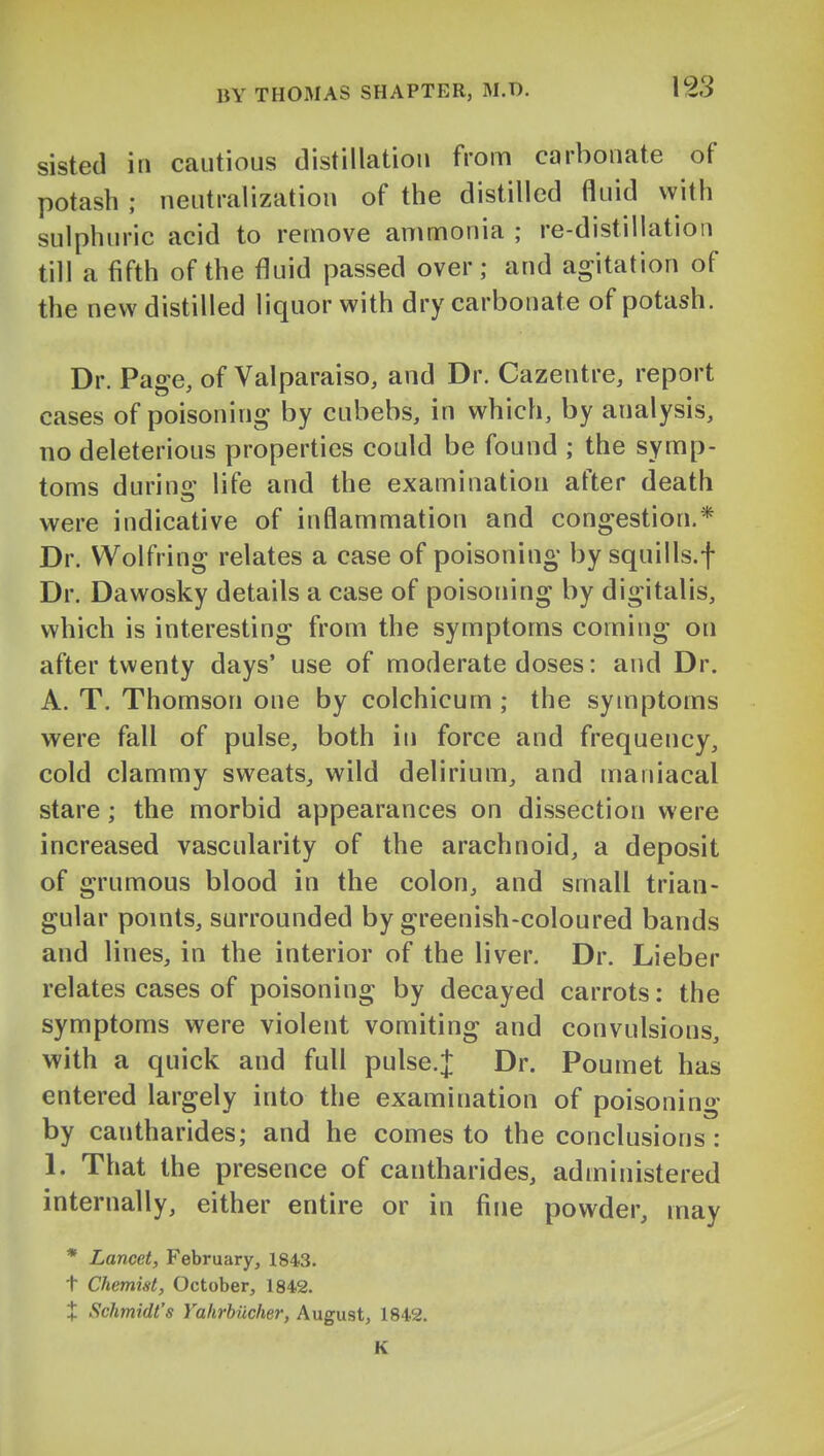 sisted in cautious distillation from carbonate of potash ; neutralization of the distilled fluid with sulphuric acid to remove ammonia ; re-distillation till a fifth of the fluid passed over; and agitation of the new distilled liquor with dry carbonate of potash. Dr. Page, of Valparaiso, and Dr. Cazentre, report cases of poisoning by cubebs, in which, by analysis, no deleterious properties could be found ; the symp- toms durino' life and the examination after death were indicative of inflammation and congestion.* Dr. Wolfring relates a case of poisoning by squills.f Dr. Dawosky details a case of poisoning by digitalis, which is interesting from the symptoms coming on after twenty days' use of moderate doses: and Dr. A. T. Thomson one by colchicum ; the symptoms were fall of pulse, both in force and frequency, cold clammy sweats, wild delirium, and maniacal stare; the morbid appearances on dissection were increased vascularity of the arachnoid, a deposit of grumous blood in the colon, and small trian- gular points, surrounded by greenish-coloured bands and lines, in the interior of the liver. Dr. Lieber relates cases of poisoning by decayed carrots: the symptoms were violent vomiting and convulsions, with a quick and full pulse.J Dr. Poumet has entered largely into the examination of poisoning by cantharides; and he comes to the conclusions: 1. That the presence of cantharides, administered internally, either entire or in fine powder, may * Lancet, February, 1843. t Chemist, October, 1842. X Schmidt's Vahrbiicher, August, 1842. K