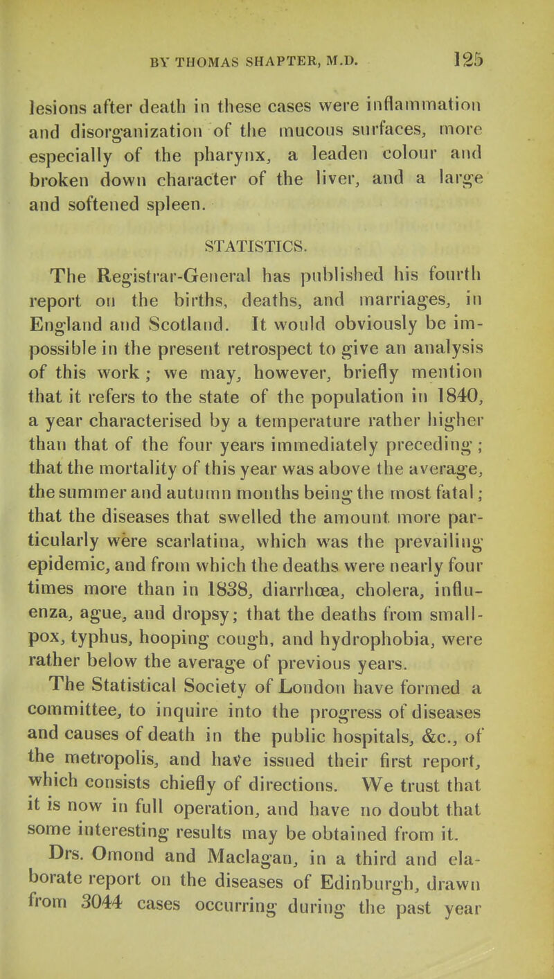 lesions after death in these cases were inflammation and disoro-anization of the mucous surfaces, more especially of the pharynx, a leaden colour and broken down character of the liver, and a lari^e and softened spleen. STATISTICS. The Registrar-General has published his fourth report on the births, deaths, and marriages, in England and Scotland. It would obviously be im- possible in the present retrospect to give an analysis of this work ; we may^ however, briefly mention that it refers to the state of the population in 1840, a year characterised by a temperature rather higher than that of the four years immediately preceding; that the mortality of this year was above the average, the summer and autumn months being the most fatal ; that the diseases that swelled the amount more par- ticularly were scarlatina, which was the prevailing- epidemic, and from which the deaths were nearly four times more than in 1838, diarrhoea, cholera, influ- enza, ague, and dropsy; that the deaths from small- pox, typhus, hooping cough, and hydrophobia, were rather below the average of previous years. The Statistical Society of London have formed a committee, to inquire into the progress of diseases and causes of death in the public hospitals, &c., of the metropolis, and have issued their first report, which consists chiefly of directions. We trust that It is now in full operation, and have no doubt that some interesting results may be obtained from it. Drs. Omond and Maclagan, in a third and ela- borate report on the diseases of Edinburgh, drawn from 3044 cases occurring during the past year