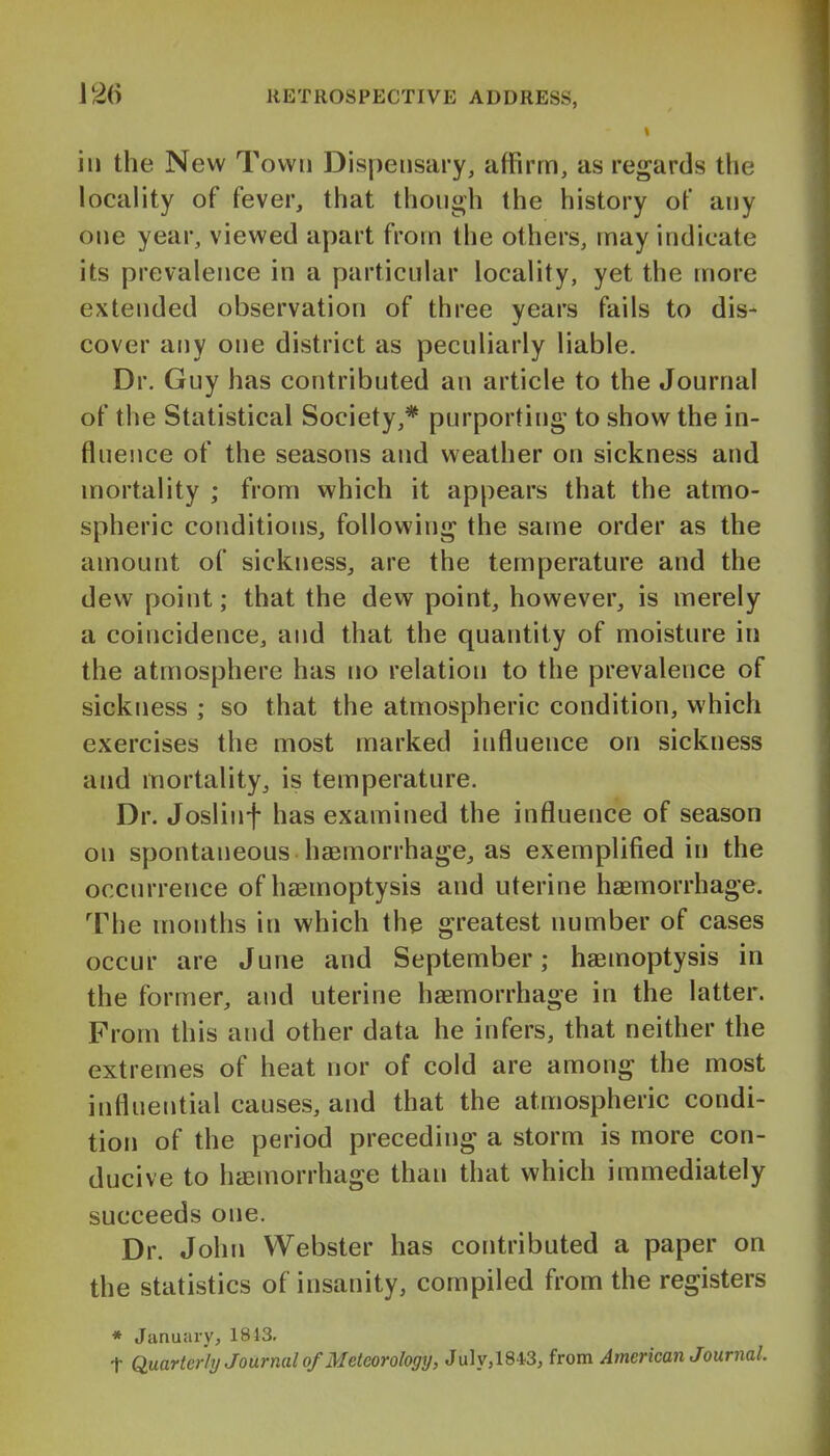 ill the New Town Dispensary, affirm, as regards the locality of fever, that though the history of any one year, viewed apart from the others, may indicate its prevalence in a particular locality, yet the more extended observation of three years fails to dis- cover any one district as peculiarly liable. Dr. Guy has contributed an article to the Journal of the Statistical Society,* purporting to show the in- fluence of the seasons and weather on sickness and mortality ; from which it appears that the atmo- spheric conditions, following the same order as the amount of sickness, are the temperature and the dew point; that the dew point, however, is merely a coincidence, and that the quantity of moisture in the atmosphere has no relation to the prevalence of sickness ; so that the atmospheric condition, which exercises the most marked influence on sickness and mortality, is temperature. Dr. Joslinf has examined the influence of season on spontaneous haemorrhage, as exemplified in the occurrence of haemoptysis and uterine haemorrhage. The months in which the greatest number of cases occur are June and September; haemoptysis in the former, and uterine haemorrhage in the latter. From this and other data he infers, that neither the extremes of heat nor of cold are among the most influential causes, and that the atmospheric condi- tion of the period preceding a storm is more con- ducive to haemorrhage than that which immediately succeeds one. Dr. John Webster has contributed a paper on the statistics of insanity, compiled from the registers * January, 1813. t Quarterly Journal of Meteorology, July, 1843, from American Journal.