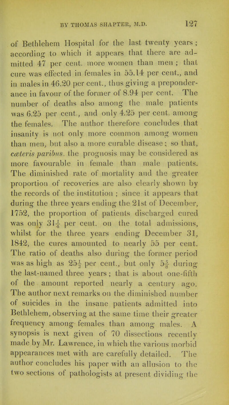 of Bethlehem Hospital for the last twenty years ; accordini^ to vvliich it appears that there are ad- mitted 47 per cent, more women than men ; that cure was effected in females in 55.14 per cent., and in males in 46.20 per cent., thus giving a preponder- ance in favour of the former of 8.94 per cent. The number of deaths also among the male patients was 6.25 per cent., and only 4.25 per cent, among the females. The author therefore concludes that insanity is not only more common among women than men, but also a more curable disease; so that, cceleris paribus, the prognosis may be considered as more favourable in female than male patients. The diminished rate of mortality and the greater proportion of recoveries are also clearly shown by the records of the institution ; since it appears that during the three years ending the 21st of December, 17.52, the proportion of patients discharged cured was only 31^ per cent, on the total admissions, whilst for the three years ending December 31, 1842, the cures amounted to nearly 55 per cent. The ratio of deaths also during the former period was as high as per cent., but only 5|- during the last-named three years; that is about one-fiftli of the amount reported nearly a century ago. The author next remarks on the diminished number of suicides in the insane patients admitted into Bethlehem, observing at the same time their irreater frequency among females than among males. A synopsis is next given of 70 dissections recently made by Mr. Lawrence, in which the various morbid appearances met with are carefully detailed. The author concludes his paper with an allusion to the two sections of pathologists at present dividing the