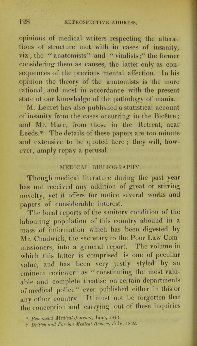 Opinions of medical writers respectinj- the altera- tions of structure met with in cases of insanity, viz., the anatomists and  viialists; the former considerin- them as causes, the latter only as con- sequences of the previous mental affection. In his opinion the theory of the anatomists is the more rational, and most in accordance with the present state of our knowledge of the pathology of mania. M. Leuret has also published a statistical account of insanity from the cases occurring in the Bicetre; aiid Mr. Hare, from those in the Retreat, near Leeds.* The details of these papers are too minute and extensive to be quoted here ; they will, how- ever, amply repay a perusal. MEDICAL BIBLIOGRAPHY. Though medical literature during the past year has not received any addition of great or stirring novelty, yet it offers for notice several works and papers of considerable interest. The local reports of the sanitory condition of the labouring population of this country abound in a mass of information which has been digested by Mr. Chadwick, the secretary to the Poor Law Com- missioners, into a general report. The volume in which this latter is comprised, is one of peculiar value, and has been very justly styled by an eminent reviewerf as ''constituting the most valu- able and complete treatise on certain departments of medical police ever published either in this or any other country. It iriust not be forgotten that the conception and carrying out of these inquiries * Provincial MediculJournal, June, lBi3. t liritinh ami Foreign Medical Review, July, 1842.