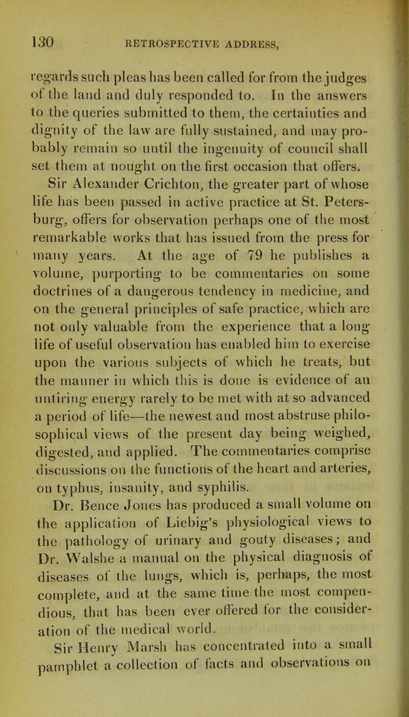 regards such pleas has been called for from the judges of the land and duly responded to. In the answers to the queries submitted to them, the certainties and dignity of the law are fully sustained, and may pro- bably remain so until the ingenuity of council shall set them at nought on the first occasion that offers. Sir Alexander Crichton, the greater part of whose life has been passed in active practice at St. Peters- burg, offers for observation perhaps one of the most remarkable works that has issued from the press for many years. At the age of 79 he publishes a volume, purporting to be commentaries on some doctrines of a dangerous tendency in medicine, and on the general principles of safe practice, which are not only valuable from the experience that a long life of useful observation has enabled him to exercise upon the various subjects of which he treats, but the manner in which this is done is evidence of an untiring energy rarely to be met with at so advanced a period of life—the newest and most abstruse philo- sophical views of the present day being weighed, digested, and applied. The commentaries comprise discussions on the functions of the heart and arteries, on typhus, insanity, and syphilis. Dr. Bence Jones has produced a small volume on the application of Liebig's physiological views to the pathology of urinary and gouty diseases; and Dr. Walshe a manual on the physical diagnosis of diseases of the lungs, which is, perhaps, the most complete, and at the same time the most compen- dious, that has been ever offered for the consider- ation of the medical world. Sir Henry Marsh has concentrated into a small pamphlet a collection of facts and observations on