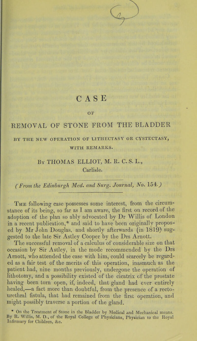 CASE OF REMOVAL OF STONE FROM THE BLADDER BY THE NEW OPERATION OF LITHECTASY OR CYSTECTASY, WITH REMARKS. By THOMAS ELLIOT, M. R. C. S. L., Carlisle. ( From the Edinburgh Med. and Surg. Journal, N'o. 154:. J The following case possesses some interest, from the circum- stance of its being, so far as I am aware, the first on record of the adoption of the plan so ably advocated by Dr Willis of London in a recent publication,* and said to have been originally propos- ed by Mr John Douglas, and shortly afterwards (in 1819) sug- gested to the late Sir Astley Cooper by the Drs Arnott. The successful removal of a calculus of considerable size on that occasion by Sir Astley, in the mode recommended by the Drs Arnott, who attended the case with him, could scarcely be regard- ed as a fair test of the merits of this operation, inasmuch as the patient had, nine months previously, undergone the operation of lithotomy, and a possibility existed of the cicatrix of the prostate having been torn open, if, indeed, that gland had ever entirely healed,—a fact more than doubtful, from the presence of a recto- urethral fistula, that had remained from the first operation, and might possibly traverse a portion of the gland.  On the Treatment of Stone in the Bladder by Medical and iWechanical means. By R. Willis, M. D.. of the Royal College of Physicians, Physician to the Royal Infirmary for Children, &c.