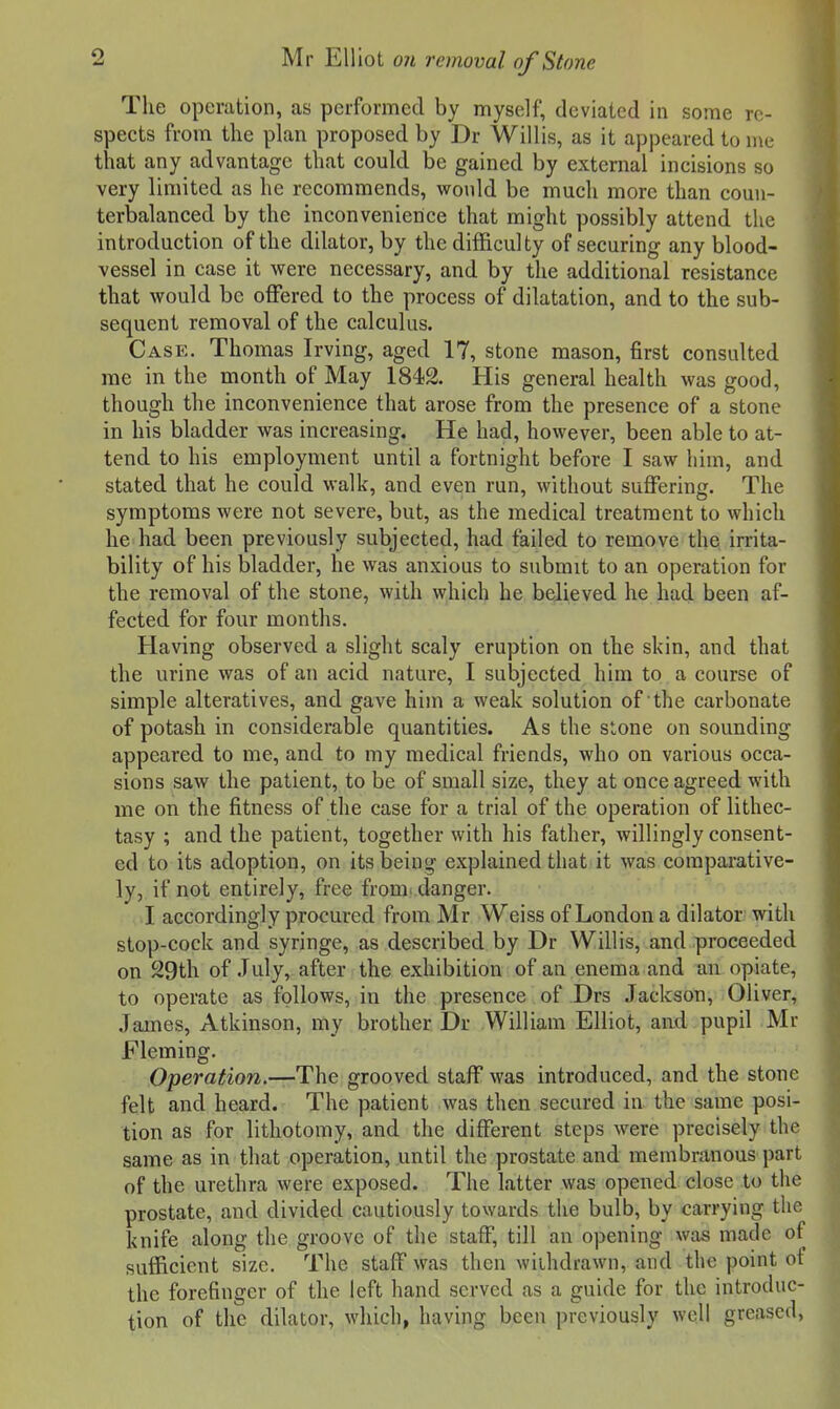 The operation, as performed by myself, deviated in some re- spects from the plan proposed by Dr Willis, as it appeared to me that any advantage that could be gained by external incisions so very limited as he recommends, would be much more than coun- terbalanced by the inconvenience that might possibly attend the introduction of the dilator, by the difficulty of securing any blood- vessel in case it were necessary, and by the additional resistance that would be offered to the process of dilatation, and to the sub- sequent removal of the calculus. Case. Thomas Irving, aged 17, stone mason, first consulted me in the month of May 1842. His general health was good, though the inconvenience that arose from the presence of a stone in his bladder was increasing. He had, however, been able to at- tend to his employment until a fortnight before I saw him, and stated that he could walk, and even run, without suffering. The symptoms were not severe, but, as the medical treatment to which he had been previously subjected, had failed to remove the irrita- bility of his bladder, he was anxious to submit to an operation for the removal of the stone, with which he believed he had been af- fected for four months. Having observed a slight scaly eruption on the skin, and that the urine was of an acid nature, I subjected him to a course of simple alteratives, and gave him a weak solution of the carbonate of potash in considerable quantities. As the stone on sounding appeared to me, and to my medical friends, who on various occa- sions saw the patient, to be of small size, they at once agreed with me on the fitness of the case for a trial of the operation of lithec- tasy ; and the patient, together with his father, willingly consent- ed to its adoption, on its being explained that it was comparative- ly, if not entirely, free from, danger. I accordingly procured from Mr Weiss of London a dilator with stop-cock and syringe, as described by Dr Willis, and proceeded on 29th of July, after the exhibition of an enema and an opiate, to operate as follows, in the presence of Drs Jackson, Oliver, James, Atkinson, my brother Dr William Elliot, aud pupil Mr Fleming. Operation.—The grooved staff was introduced, and the stone felt and heard. The patient was then secured ia the same posi- tion as for lithotomy, and the different steps were precisely the same as in that operation, until the prostate and membranous part of the urethra were exposed. The latter was opened close to the prostate, and divided cautiously towards the bulb, by carrying the knife along the groove of the staff, till an opening was made of sufficient size. The staff was then withdrawn, and the point ot the forefinger of the left hand served as a guide for the introduc- tion of the dilator, which, having been previously well greased,