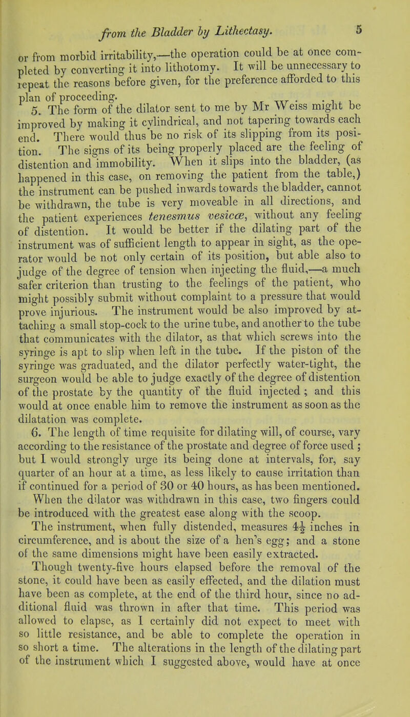 or from morbid irritability,—the operation could be at once com- pleted by converting it into lithotomy. It will be unnecessary to repeat the reasons before given, for the preference afforded to this plan of proceeding. • • w i, 5. The form of the dilator sent to me by Mr W eiss might be improved by making it cylindrical, and not tapering towards each end. There would thus'be no risk of its slipping from its posi- tion. The signs of its being properly placed are the feeling of distention and immobility. When it slips into the bladder, (as happened in this case, on removing the patient from the table,) the instrument can be pushed inwards towards the bladder, cannot be withdrawn, the tube is very moveable in all directions, and the patient experiences tenesmus vesic(E, without any feeling of distention. It would be better if the dilating part of the instrument was of sufficient length to appear in sight, as the ope- rator would be not only certain of its position, but able also to judge of the degree of tension when injecting the fluid,—a much safer criterion than trusting to the feelings of the patient, who might possibly submit without complaint to a pressure that would prove injurious. The instrument would be also improved by at- taching a small stop-cock to the urine tube, and another to the tube that communicates with the dilator, as that which screws into the syringe is apt to slip Avhen left in the tube. If the piston of the syringe was graduated, and the dilator perfectly water-tight, the surgeon would be able to judge exactly of the degree of distention of the prostate by the quantity of the fluid injected; and this would at once enable him to remove the instrument as soon as the dilatation was complete. 6. The length of time requisite for dilating will, of course, vary according to the resistance of the prostate and degree of force used ; but I would strongly urge its being done at intervals, for, say quarter of an hour at a time, as less likely to cause irritation than if continued for a period of 30 or 40 hours, as has been mentioned. When the dilator was withdrawn in this case, two fingers could be introduced with the greatest ease along with the scoop. The instrument, when fully distended, measures 4>^ inches in circumference, and is about the size of a hen's egg; and a stone of the same dimensions might have been easily extracted. Though twenty-five hours elapsed before the removal of the stone, it could have been as easily effected, and the dilation must have been as complete, at the end of the third hour, since no ad- ditional fluid was thrown in after that time. This period was allowed to elapse, as I certainly did not expect to meet with so little resistance, and be able to complete the operation in so short a time. The alterations in the length of the dilating part of the instrument which I suggested above, would have at once