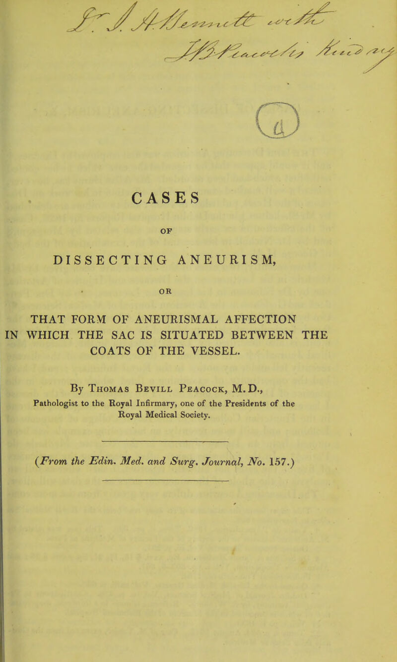CASES OP DISSECTING ANEURISM, OR THAT FORM OF ANEURISMAL AFFECTION IN WHICH THE SAC IS SITUATED BETWEEN THE COATS OF THE VESSEL. By Thomas Bevill Peacock, M.D., Pathologist to the Royal Infirmary, one of the Presidents of the Royal Medical Society. (^From the Edin. Med. and Surg. Journal, No. 157.)