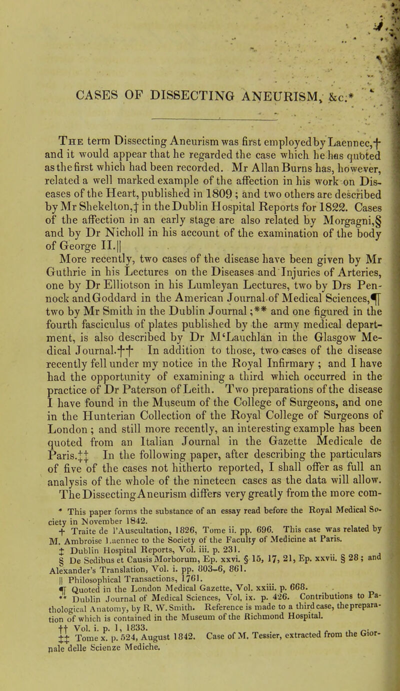 CASES OF DISSECTING ANEURISM, &c;*   The term Dissecting Aneurism was first employed by Laennec,-f- and it would appear that he regarded the case which he hos qubted as the first which had been recorded. Mr Allan Burns has, however, related a well marked example of the affection in his work on Dis- eases of the Heart, published in 1809 ; and two others are described by Mr Shekelton,:j- in the Dublin Hospital Reports for 1822. Cases of the affection in an early stage are also related by Morgagni,§ and by Dr Nicholl in his account of the examination of the body of George II.|| More recently, two cases of the disease have been given by Mr Guthrie in his Lectures on the Diseases and Injuries of Arteries, one by Dr Elliotson in his Lumleyan Lectures, two by Drs Pen- nock andGoddard in the American Journal of Medical Sciences,^ two by Mr Smith in the Dublin Journal ;** and one figured in the fourth fasciculus of plates published by the army medical depart- ment, is also described by Dr M'Lauchlan in the Glasgow Me- dical Journal.-}f- In addition to those, two cases of the disease recently fell under my notice in the Royal Infirmary ; and I have had the opportunity of examining a third which occurred in the practice of Dr Paterson of Leith. Two preparations of the disease I have found in the Museum of the College of Surgeons, and one in the Hunterian Collection of the Royal College of Surgeons of London ; and still more recently, an interesting example has been quoted from an Italian Journal in the Gazette Medicale de Paris.:}:| In the following paper, after describing the particulars of five of the cases not hitherto reported, I shall offer as full an analysis of the whole of the nineteen cases as the data will allow. TheDissectingAneurism differs very greatly from the more com- * This paper forms the substance of an essay read before the Royal Medical So- ciety in JJovember 1842. + Traite de I'Auscultation, 1826, Tome ii. pp. 696. This case was related by M. Ambroise l.aennec to the Society of the Faculty of Medicine at Paris. + Dublin Hospital Reports, Vol. iii. p. 231. § De Sedibus et CausisMorborum, Ep. xxvi. § 15, 17, 21, Ep. xxvii. § 28; and Alexander's Translation, Vol. i. pp. 803-6, 861. II Philosophical Transactions, 1761. % Quoted in the London Medical Gazette, Vol. xxiii. p. 668. ♦* Dublin Journal of Medical Sciences, Vol. ix. p. 426. Contributions to Pa- thological Anatomy, by R. W. Smith. Reference is made to a third case, theprepara- tion of which is contained in the Museum of the Richmond Hospital. tt Vol. i. p. 1, 1833. ^ , , ii Tome X. p. 524, August 1842. Case of M. Tessier, extracted from the Gior- pale delle Scienze Mediche.