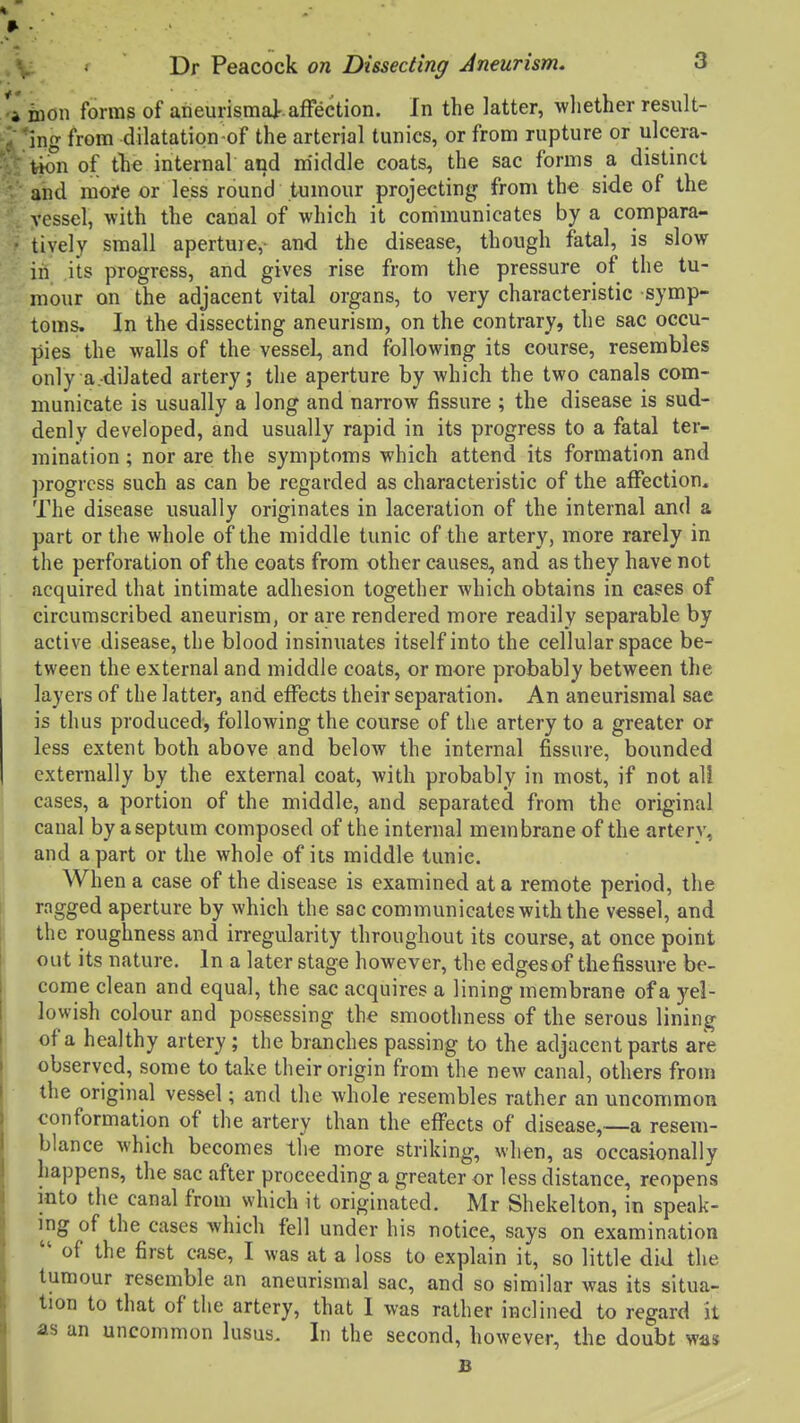 *l inon forms of aneurismaj-.affection. In the latter, wliether result- ' ing from dilatation-of the arterial tunics, or from rupture or ulcera- tion of tlie internal and m'iddle coats, the sac forms a distinct and more or less round tumour projecting from the side of the vessel, with the canal of which it communicates by a compara- tively small aperture,- and the disease, though fatal, is slow in its progress, and gives rise from the pressure of the tu- mour on the adjacent vital organs, to very characteristic symp- toms. In the dissecting aneurism, on the contrary, the sac occu- pies the walls of the vessel, and following its course, resembles only a.dilated artery; the aperture by which the two canals com- municate is usually a long and narrow fissure ; the disease is sud- denly developed, and usually rapid in its progress to a fatal ter- mination ; nor are the symptoms which attend its formation and progress such as can be regarded as characteristic of the affection. The disease usually originates in laceration of the internal and a part or the whole of the middle tunic of the artery, more rarely in the perforation of the coats from other causes, and as they have not acquired that intimate adhesion together which obtains in cases of circumscribed aneurism, or are rendered more readily separable by active disease, the blood insinuates itself into the cellular space be- tween the external and middle coats, or more probably between the layers of the latter, and effects their separation. An aneurismal sae is thus produced', following the course of the artery to a greater or less extent both above and below the internal fissure, bounded externally by the external coat, with probably in most, if not all cases, a portion of the middle, and separated from the orig^inal canal by a septum composed of the internal membrane of the artery, and apart or the whole of its middle tunic. When a case of the disease is examined at a remote period, the ragged aperture by which the sac communicates with the vessel, and the roughness and irregularity throughout its course, at once point out its nature. In a later stage however, the edgesof thefissure be- come clean and equal, the sac acquires a lining membrane of a yel- lowish colour and possessing the smoothness of the serous lining of a healthy artery; the branches passing to the adjacent parts are observed, some to take their origin from the new canal, others from the original vessel; and the whole resembles rather an uncommon conformation of the artery than the eflfects of disease,—a resem- blance which becomes the more striking, when, as occasionally happens, the sac after proceeding a greater or less distance, reopens into the canal from which it originated. Mr Shekelton, in speak- ing of the cases which fell under his notice, says on examination  of the first case, I was at a loss to explain it, so little did the tumour resemble an aneurismal sac, and so similar was its situa- tion to that of the artery, that I was rather inclined to regard it as an uncommon lusus. In the second, however, the doubt was