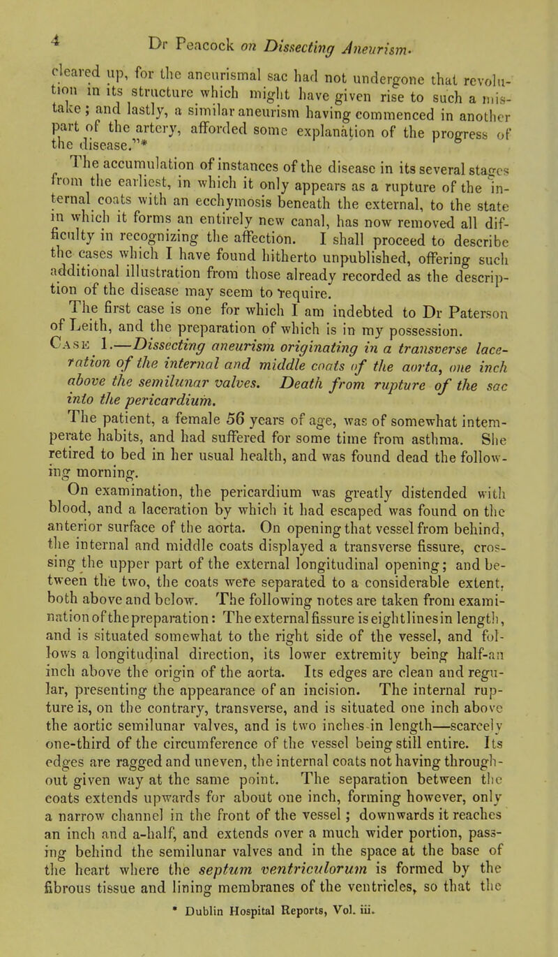 cleared up, for llie aneurismal sac had not undergone that revohi- tion m Its structure which might have given rise to such a mis- take; and lastly, a similar aneurism having commenced in another part of the artery, afforded some explanation of the progress of the disease.* ^ The accumulation of instances of the disease in its several stages from the earliest, in which it only appears as a rupture of the In- ternal coats with an ecchymosis beneath the external, to the state m which It forms an entirely new canal, has now removed all dif- ficulty in recognizing the affection. I shall proceed to describe the cases which I have found hitherto unpublished, offering such additional illustration from those already recorded as the descrip- tion of the disease may seem to -require. The first case is one for which I am indebted to Dr Paterson of Leith, and the preparation of which is in my possession. Cask 1,—Dissecting aneurism originating in a transverse lace- ration of the internal and middle cants of the aorta, one inch above the semilunar valves. Death from rupture of the sac into the pericardium. The patient, a female 56 years of age, was of somewhat intem- perate habits, and had suffered for some time from asthma. Siie retired to bed in her usual health, and was found dead the follow- ing morning. On examination, the pericardium was greatly distended with blood, and a laceration by which it had escaped was found on the anterior surface of the aorta. On opening that vessel from behind, the internal and middle coats displayed a transverse fissure, cros- sing the upper part of the external longitudinal opening; and be- tween the two, the coats were separated to a considerable extent, both above and below. The following uotes are taken from exami- nation of thepreparation : The external fissure iseightlinesin length, and is situated somewhat to the right side of the vessel, and fol- lows a longitudinal direction, its lower extremity being half-a;i inch above the origin of the aorta. Its edges are clean and regu- lar, presenting the appearance of an incision. The internal rup- ture is, on the contrary, transverse, and is situated one inch above the aortic semilunar valves, and is two inches-in length—scarcely one-third of the circumference of the vessel being still entire. Its edges are ragged and uneven, the internal coats not having through- out given way at the same point. The separation between the coats extends upwards for about one inch, forming however, only a narrow channel in the front of the vessel; downwards it reaches an inch and a-half, and extends over a much wider portion, pass- ing behind the semilunar valves and in the space at the base of the heart where the septum ventriculorum is formed by the fibrous tissue and lining membranes of the ventricles, so that the • Dublin Hospital Reports, Vol. iii.