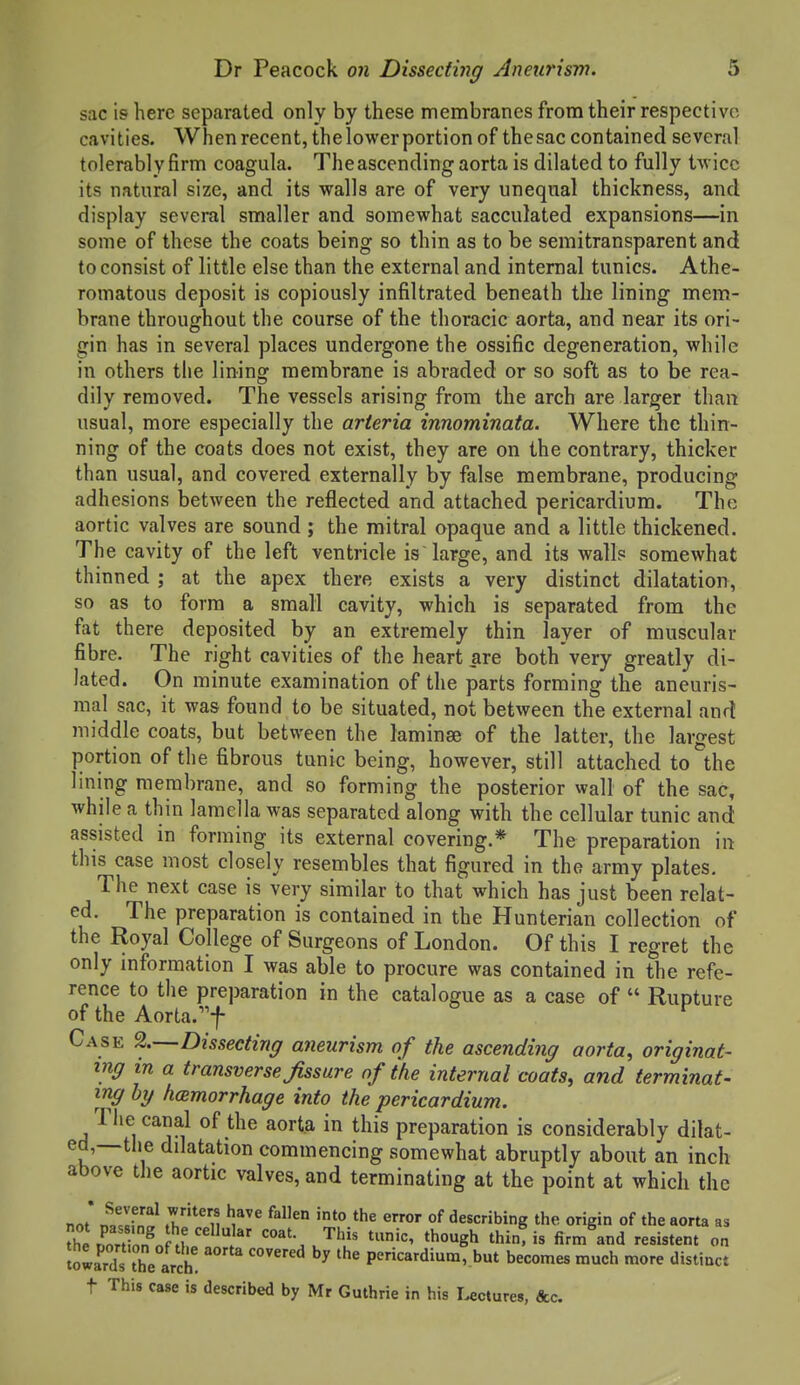 sac is here separated only by these membranes from their respective cavities. When recent, thelower portion of the sac contained several tolerably firm coagula. The ascending aorta is dilated to fully Uvicc its natural size, and its walls are of very unequal thickness, and display several smaller and somewhat sacculated expansions—in some of these the coats being so thin as to be semitransparent and to consist of little else than the external and internal tunics. Athe- romatous deposit is copiously infiltrated beneath the lining mem- brane throughout the course of the thoracic aorta, and near its ori- gin has in several places undergone the ossific degeneration, while in others the lining membrane is abraded or so soft as to be rea- dily removed. The vessels arising from the arch are larger than usual, more especially the arteria innominata. Where the thin- ning of the coats does not exist, they are on the contrary, thicker than usual, and covered externally by false membrane, producing adhesions between the reflected and attached pericardium. The aortic valves are sound ; the mitral opaque and a little thickened. The cavity of the left ventricle is large, and its walls somewhat thinned ; at the apex there exists a very distinct dilatation, so as to form a small cavity, which is separated from the fat there deposited by an extremely thin layer of muscular fibre. The right cavities of the heart are both very greatly di- lated. On minute examination of the parts forming the aneuris- mal sac, it was found to be situated, not between the external and middle coats, but between the laminae of the latter, the largest portion of the fibrous tunic being, however, still attached to the lining membrane, and so forming the posterior wall of the sac, while a thin lamella was separated along with the cellular tunic and assisted in forming its external covering.* The preparation in this case most closely resembles that figured in the army plates. The next case is very similar to that which has just been relat- ed. The preparation is contained in the Hunterian collection of the Royal College of Surgeons of London. Of this I regret the only information I was able to procure was contained in the refe- rence to the preparation in the catalogue as a case of  Rupture of the Aorta.f Case %—Dissecting aneurism of the ascending aorta, originat- ing in a transverse Jissure of the internal coats, and terminat- ing hy hemorrhage into the pericardium. The canal of the aorta in this preparation is considerably dilat- ed,—tiie dilatation commencing somewhat abruptly about an inch above the aortic valves, and terminating at the point at which the not' ^rJl^} of describing the origin of the aorta as towards the arch ^ pericardium, but becomes much more distinct t This case is described by Mr Guthrie in his Uctures, &c.