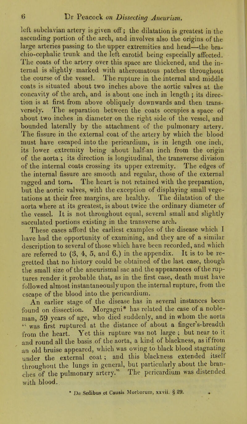 loft subclavian artery is given off; the dilatation is greatest in the ascending portion of the arch, and involves also the origins of the large arteries passing to the upper extremities and head—the bra- chio-cephalic trunk and the left carotid being especially affected. The coats of the artery over this space are thickened, and the in- ternal is slightly marked with atheromatous patches throughout the course of the vessel. The rupture in the internal and middle coats is situated about two inches above the aortic valves at the concavity of the arch, and is about one inch in length ; its direc- tion is at first from above obliquely downwards and then trans- versely. The separation between the coats occupies a space of about two inches in diameter on the right side of the vessel, and bounded laterally by the attachment of the pulmonary artery. The fissure in the external coat of the arteiy by which the blood must have escaped into the pericardium, is in length one inch, its lower extremity being about half-an inch from the origin of the aorta ; its direction is longitudinal, the transverse division of the internal coats crossing its upper extremity. The edges of the internal fissure are smooth and regular, those of the external ragged and tora. The heart is not retained with the preparation, but the aortic valves, with the exception of displaying small vege- tations at their free margins, are healthy. The dilatation of the aorta where at its greatest, is about twice the ordinary diameter of the vessel. It is not throughout equal, several small and slightly sacculated portions existing in the transverse arch. These cases afford the earliest examples of the disease which I liave had the opportunity of examining, and they are of a similar description to several of those which have been recorded, and which are referred to (3, 4, 5, and 6,) in the appendix. It is to be re- gretted that no history could be obtained of the last case, though the small size of the aneurismal sac and the appearances of the rup- tures render it probable that, as in the first case, death must have followed almost instantaneously upon the internal rupture, from the escape of the blood into the pericardium. An earlier stage of the disease has in several instances been found on dissection. Morgagni* has related the case of a noble- man, 59 years of age, who died suddenly, and in whom the aorta was first ruptured at the distance of about a finger's-breadth from the heart. Yet this rupture was not large ; but near to it and round all the basis of the aorta, a kind of blackness, as if from an old bruise appeared, which was owing to black blood stagnating under the external coat; and this blackness extended itself throughout the lungs in general, but particularly about the bran- <;lies of the pulmonary artery. The pericardium was distended M'ith blood.