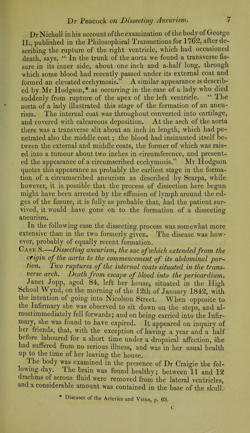 DrNicholl in his account of the examination of the body of George II., published in the Philosophical Transactions for 1762, after de- scribing the rupture of the right ventricle, which had occasioned death, says,  In the trunk of the aorta we found a transverse fis- sure in its inner side, about one inch and a-half long, through which some blood had recently passed under its external coat and formed an elevated ccchymosis. A similar appearance is describ- ed by Mr Hodgson,* as occurring in the case of a lady who died suddenly from rupture of the apex of the left ventricle.  The aorta of a lady illustrated this stage of the formation of an aneu- rism. The internal coat was throughout converted into cartilage, and covered with calcareous deposition. At the arch of the aorta there was a transverse slit about an inch in length, which had pe- netrated also the middle coat; the blood had insinuated itself be- tween the external and middle coats, the former of which was rais- ed into a tumour about two inches in circumference, and present- ed the appearance of a circumscribed ecchyraosis. Mr Hodgson quotes this appearance as probably the earliest stage in the forma- tion of a circumscribed aneurism as described by Scarpa, while however, it is possible that the process of dissection here begun might have been arrested by the effusion of lymph around the ed- ges of the fissure, it is fully as probable that, had the patient sur- vived, it would have gone on to the formation of a dissecting aneurism. In the following case the dissecting process was somewhat more extensive than in the two formerly given. The disease was how- ever, probably of equally recent formation. Case 8.—Dissecting aneurism, the sac of which extended from the origin of the aorta to the commencement of its abdominal por- tion. Two ruptures of the internal coats situated in the trans- verse arch. Death from escape of blood into the pericardium. Janet Jopp, aged 84, left her house, situated in the High School Wynd, on the morning of the 12th of January 1842, with the intention of going into Nicolson Street. When opposite to the Infirmary she was observed to sit down on the steps, and al- mostimmediately fell forwards; and on being carried into the Infir- mary, she was found to have expired. It appeared on inquiry of her friends, that, with the exception of having a year and a half before laboured for a short time under a dropsical affection, she had suffered from no serious illness, and was in her usual health up to the time of her leaving the house. The body was examined in the presence of Dr Craigie the fol- lowing day. The brain was found healthy; between 11 and 12 drachms of serous fluid were removed from the lateral ventricles, and a considerable amount was contained in the base of the skull,  Diseases of the Arteries and Veins, p. 63. C