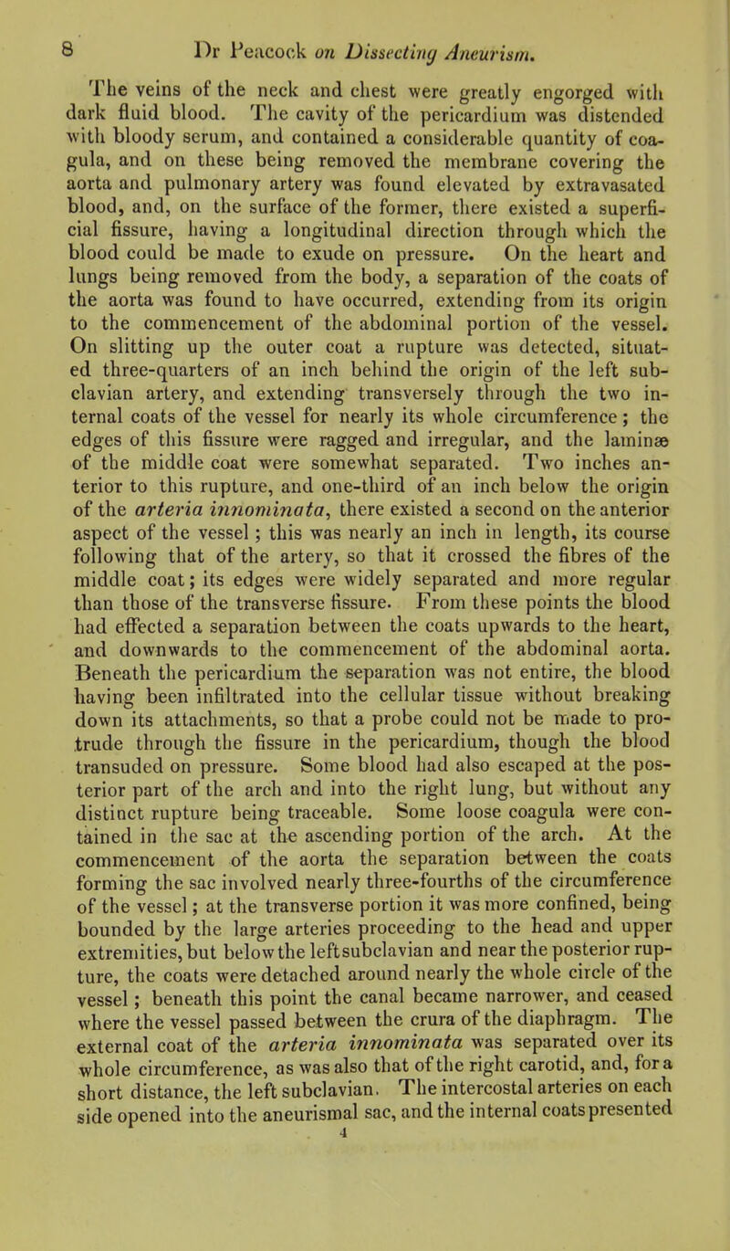 The veins of the neck and chest were greatly engorged with dark fluid blood. The cavity of the pericardium was distended with bloody serum, and contained a considerable quantity of coa- gula, and on these being removed the membrane covering the aorta and pulmonary artery was found elevated by extravasated blood, and, on the surface of the former, there existed a superfi- cial fissure, having a longitudinal direction through which the blood could be made to exude on pressure. On the heart and lungs being removed from the body, a separation of the coats of the aorta was found to have occurred, extending from its origin to the commencement of the abdominal portion of the vessel. On slitting up the outer coat a rupture was detected, situat- ed three-quarters of an inch behind the origin of the left sub- clavian artery, and extending transversely through the two in- ternal coats of the vessel for nearly its whole circumference; the edges of this fissure were ragged and irregular, and the lamina© of the middle coat were somewhat separated. Two inches an- terior to this rupture, and one-third of an inch below the origin of the arteria innominata, there existed a second on the anterior aspect of the vessel; this was nearly an inch in length, its course following that of the artery, so that it crossed the fibres of the middle coat; its edges were widely separated and more regular than those of the transverse fissure. From these points the blood had effected a separation between the coats upwards to the heart, and downwards to the commencement of the abdominal aorta. Beneath the pericardium the separation was not entire, the blood having been infiltrated into the cellular tissue without breaking down its attachments, so that a probe could not be made to pro- trude through the fissure in the pericardium, though the blood transuded on pressure. Some blood had also escaped at the pos- terior part of the arch and into the right lung, but without any distinct rupture being traceable. Some loose coagula were con- tained in the sac at the ascending portion of the arch. At the commencement of the aorta the separation between the coats forming the sac involved nearly three-fourths of the circumference of the vessel; at the transverse portion it was more confined, being bounded by the large arteries proceeding to the head and upper extremities, but below the leftsubclavian and near the posterior rup- ture, the coats were detached around nearly the whole circle of the vessel; beneath this point the canal became narrower, and ceased where the vessel passed between the crura of the diaphragm. The external coat of the arteria innominata was separated over its whole circumference, as was also that of the right carotid, and, for a short distance, the left subclavian. The intercostal arteries on each side opened into the aneurismal sac, and the internal coats presented