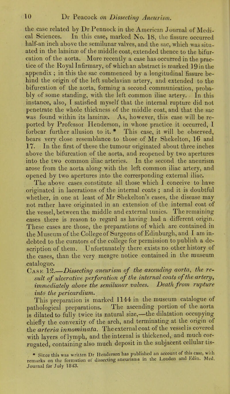 the case related by Dr Pennock in the American Journal of Medi- cal Sciences. In this case, marked No. 18, the fissure occurred half-an inch above the semilunar valves, and the sac, which was situ- ated in the lamin£e of the middle coat, extended thence to the bifur- cation of the aorta. More recently a case has occurred in the prac- tice of the Royal Infirmary, of which an abstract is marked 19 in the appendix ; in this the sac commenced by a longitudinal fissure be- hind the origin of the left subclavian artery, and extended to the bifurcation of the aorta, forming a second communication, proba- bly of some standing, with the left common iliac artery. In this instance, also, I satisfied myself that the internal rupture did not penetrate the whole thickness of the middle coat, and that the sac was found within its laminae. As, however, this case will be re- ported by Professor Henderson, in whose practice it occurred, 1 forbear further allusion to it. * This case, it will be observed, bears very close resemblance to those of Mr Shekelton, 16 and 17. In the first of these the tumour originated about three inches above the bifurcation of the aorta, and reopened by two apertures into the two common iliac arteries. In the second the aneurism arose from the aorta along with the left common iliac artery, and opened by two apertures into the corresponding external iliac. The above cases constitute all those which I conceive to have originated in lacerations of the internal coats ; and it is doubtful whether, in one at least of Mr Shekelton's cases, the disease may not rather have originated in an extension of the internal coat of the vessel, between the middle and external tunics. The remaining cases there is reason to regard as having had a different origin. These cases are those, the preparations of which are contained in the Museum of the College of Surgeons of Edinburgh, and I am in- debted to the curators of the college for permission to publish a de- scription of them. Unfortunately there exists no other history of the cases, than the very meagre notice contained in the museum catalogue. Cask 12.—Dissecting aneurism of the ascending aorta, the re- sult of ulcerative perforation of the internal coats of the artery, immediately above the semilunar valves. Death from rupture into the pericardium. Tiiis preparation is marked 1144 in the museum catalogue of pathological preparations. The ascending portion of the aorta is dilated to fully twice its natural size,—the dilatation occupying chiefly the convexity of the arch, and terminating at the origin of the arteria innominata. The external coat of the vessel is covered with layers of lymph, and the internal is thickened, and much cor- rugated, containing also much deposit in the subjacent cellular tis- • Since this was written Dr Henderson has published an account of this case, wiih remarks on the formation of dissecting aneurisms in the London and Edin. Med. Journal for July 1843.