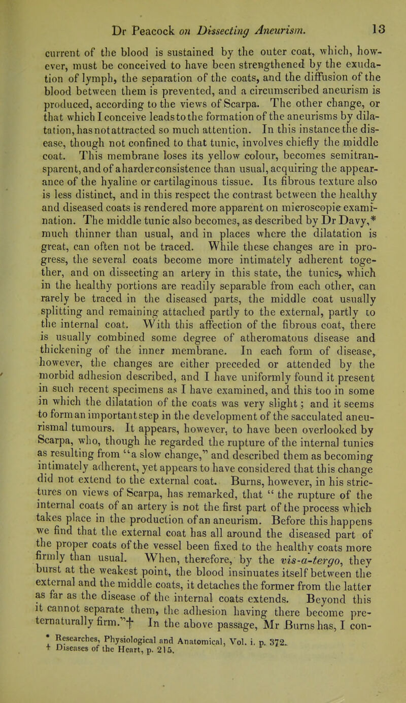 current of tlie blood is sustained by the outer coat, whicli, how- ever, must be conceived to have been strengthened by the exuda- tion of lymph, the separation of the coats, and the diffusion of the blood between them is prevented, and a circumscribed aneurism is produced, according to the views of Scarpa. The other change, or that which I conceive leadstothe formation of the aneurisms by dila- tation, hasnotattracted so much attention. In this instance the dis- ease, though not confined to that tunic, involves chiefly the middle coat. This membrane loses its yellow colour, becomes semitran- sparent,andof aharderconsistence than usual, acquiring the appear- ance of the hyaline or cartilaginous tissue. Its fibrous texture also is less distinct, and in this respect the contrast between the healthy and diseased coats is rendered more apparent on microscopic exami- nation. The middle tunic also becomes, as described by Dr Davy,* much thinner than usual, and in places where the dilatation is great, can often not be traced. While these changes are in pro- gress, the several coats become more intimately adherent toge- ther, and on dissecting an artery in this state, the tunics,, which in the healthy portions are readily separable from each other, can rarely be traced in the diseased parts, the middle coat usually splitting and remaining attached partly to the external, partly to tlie internal coat. With this affection of the fibrous coat, there is usually combined some degree of atheromatous disease and thickening of the inner membrane. In each form of disease^ however, the changes are either preceded or attended by the morbid adhesion described, and I have uniformly found it present in such recent specimens as I have examined, and this too in some in which the dilatation of the coats was very slight; and it seems to form an important step in the development of the sacculated aneu- rismal tumours. It appears, however, to have been overlooked by Scarpa, who, though he regarded the rupture of the internal tunics as resulting from a slow change, and described them as becoming iritimately adherent, yet appears to have considered that this change did not extend to the external coat. Burns, however, in his stric- tures on views of Scarpa, has remarked, that  the rupture of the internal coats of an artery is not the first part of the process which takes place in the production of an aneurism. Before this happens we find that the external coat has all around the diseased part of the proper coats of the vessel been fixed to the healthy coats more firmly than usual. When, therefore, by the vis-a-tergo, they burst at the weakest point, the blood insinuates itself between the external and the middle coats, it detaches the former from the latter as far as the disease of the internal coats extends. Beyond this It cannot separate them, the adhesion having there become pre- ternaturally firm.^f In the above passage, Mr Burns has, I con- • Researches, Physiological and Anatomical, Vol. i. p. 372. + Diseases of the Heart, p. 2IS.