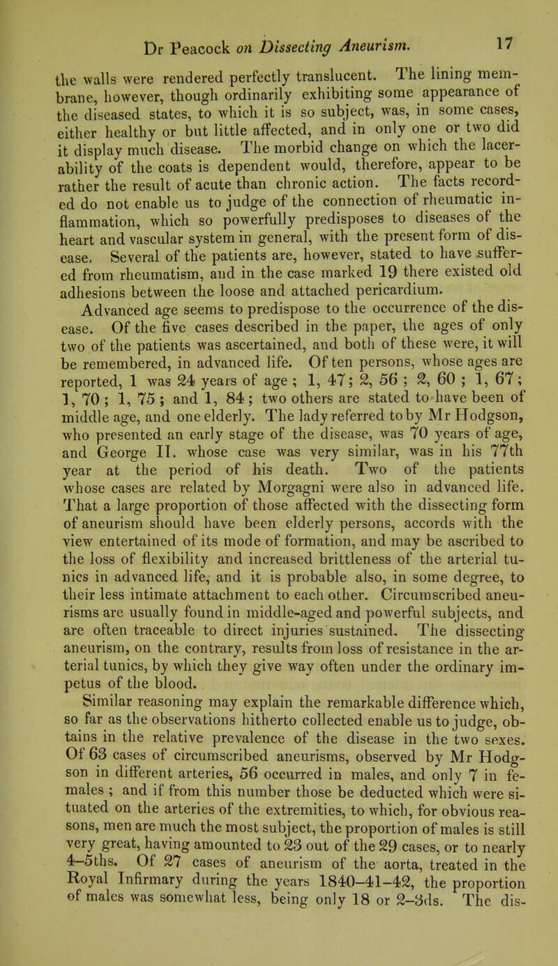 the walls were rendered perfectly translucent. The lining mem- brane, however, though ordinarily exhibiting some appearance of the diseased states, to which it is so subject, was, in some cases, either healthy or but little affected, and in only one or two did it display much disease. The morbid change on which the lacer- ability of the coats is dependent would, therefore, appear to be rather the result of acute than chronic action. The facts record- ed do not enable us to judge of the connection of rheumatic in- flammation, which so powerfully predisposes to diseases of the heart and vascular system in general, with the present form of dis- ease. Several of the patients are, however, stated to have suffer- ed from rheumatism, and in the case marked 19 there existed old adhesions between the loose and attached pericardium. Advanced age seems to predispose to the occurrence of the dis- ease. Of the five cases described in the paper, the ages of only two of the patients was ascertained, and both of these were, it will be remembered, in advanced life. Of ten persons, whose ages are reported, 1 was 24 years of age; 1, 47; 2, 56 ; 2, 60 ; 1, 67; 1, 70 ; 1, 75 ; and 1, 84 ; two others are stated to have been of middle age, and one elderly. The lady referred toby Mr Hodgson, who presented an early stage of the disease, was 70 years of age, and George IT. whose case was very similar, was in his 77th year at the period of bis death. Two of the patients whose cases are related by Morgagni were also in advanced life. That a large proportion of those affected with the dissecting form of aneurism should have been elderly persons, accords with the view entertained of its mode of formation, and may be ascribed to the loss of flexibility and increased brittleness of the arterial tu- nics in advanced life, and it is probable also, in some degree, to their less intimate attachment to each other. Circumscribed aneu- risms are usually found in middle-aged and powerful subjects, and are often traceable to direct injuries sustained. The dissecting aneurism, on the contrary, results from loss of resistance in the ar- terial tunics, by which they give way often under the ordinary im- petus of the blood. Similar reasoning may explain the remarkable difference which, so far as the observations hitherto collected enable us to judge, ob- tains in the relative prevalence of the disease in the two sexes. Of 63 cases of circumscribed aneurisms, observed by Mr Hodg- son in different arteries, 56 occurred in males, and only 7 in fe- males ; and if from this number those be deducted which were si- tuated on the arteries of the extremities, to which, for obvious rea- sons, men are much the most subject, the proportion of males is still very great, having amounted to 23 out of the 29 cases, or to nearly 4-5ths. Of 27 cases of aneurism of the aorta, treated in the Royal Infirmary during the years 1840-41-42, the proportion of males was somewhat less, being only 18 or 2-3ds. The dis-