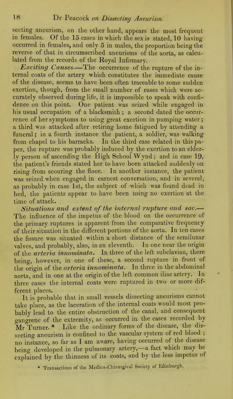 secting aneurism, on the other hand, appears the most frequent in females. Of the 15 cases in which the sex is stated, 10 liaving occurred in females, and only 5 in males, the proportion being the reverse of that in circumscribed aneurisms of the aorta, as calcu- lated from the records of the Royal Infirmary. Exciting Causes—The occurrence of the rupture of the in- ternal coats of the artery which constitutes the immediate cause of the disease, seems to have been often traceable to some sudden exertion, though, from the small number of cases which were ac- curately observed during life, it is impossible to speak with confi- dence on this point. One patient was seized while engaged in Ills usual occupation of a blacksmith ; a second dated the occur- rence of her symptoms to using great exertion in pumping water; a third was attacked after retiring home fatigued by attending a funeral; in a fourth instance the patient, a soldier, was walking from chapel to his barracks. In the third case related in this pa- per, the rupture was probably induced by the exertion to an elder- ly person of ascending the High School Wynd; and in case 19, the patient''s friends stated her to have been attacked suddenly on rising from scouring the floor. In another instance, the patient was seized when engaged in earnest conversation, and in several, as probably in case 1st, the subject of which was found dead in bed, the patients appear to have been using no exertion at the time of attack. Situations and extent of the ijiternal rupture and sac.— The influence of the impetus of the blood on the occurrence of the primary ruptures is apparent from the comparative frequency of their situation in the different portions of the aorta. In ten cases the fissure was situated within a short distance of the semilunar valves, and probably, also, in an eleventh. In one near the origin of the arteria innominata. In three of the left subclavian, there being, however, in one of these, a second rupture in front of the origin of the arteria innominata. In three in the abdominal aorta, and in one at the origin of the left common iliac artery. In three cases the internal coats were ruptured in two or more dif- ferent places. It is probable that in small vessels dissecting aneurisms cannot take place, as the laceration of the internal coats would most pro- bably lead to the entire obstruction of the canal, and consequent gangrene of the extremity, as occurred ia the cases recorded by Mr Turner. * Like the ordinary forms of the disease, the dis- secting aneurism is confined to the vascular system of red blood ; no instance, so far as I am aware, having occurred of the disease being developed in the pulmonary artery,—a fact which may be explained by the thinness of its coats, and by the less impetus of • Transactions of the Medico-Chirurgical Society of Edinburgli.