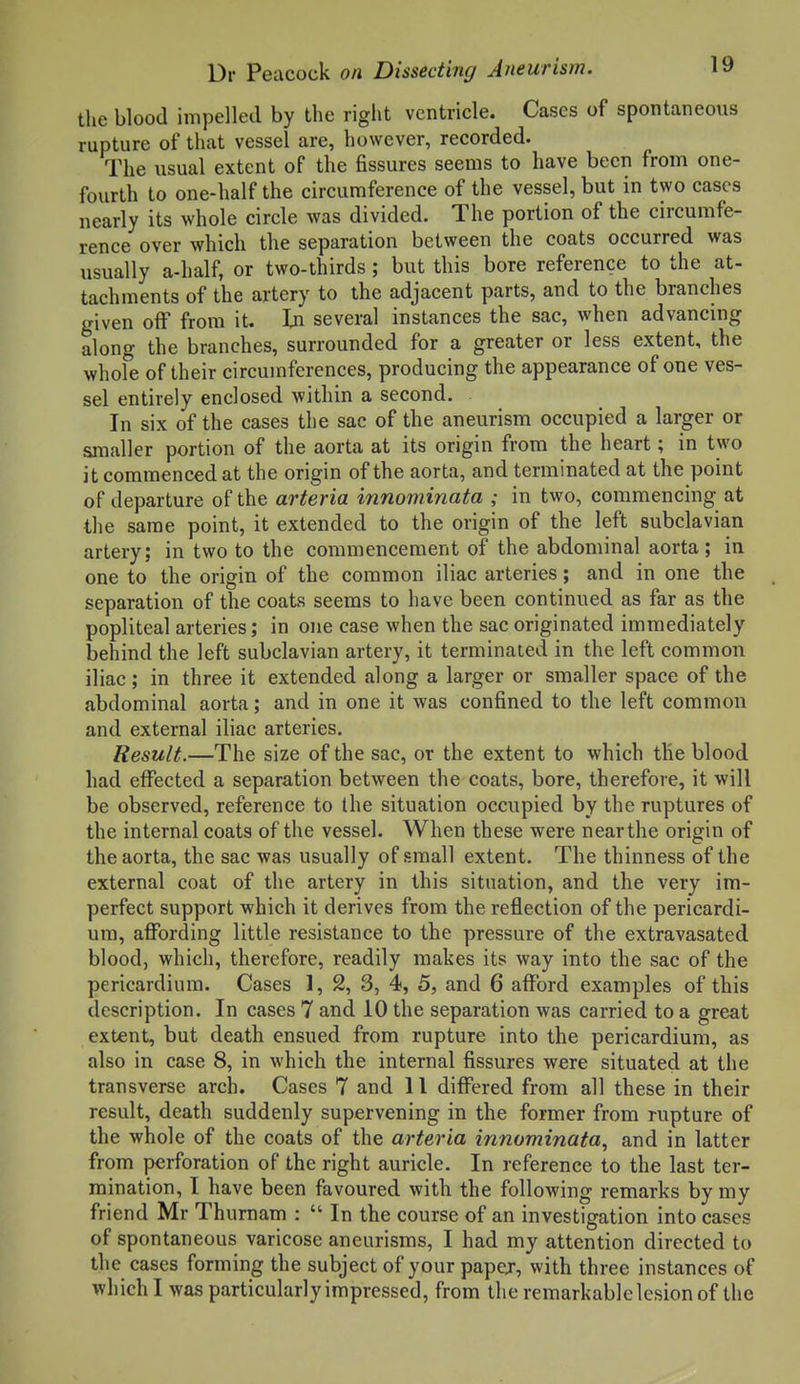 the blood impelled by the right ventricle. Cases of spontaneous rupture of that vessel are, however, recorded. The usual extent of the fissures seems to have been from one- fourth to one-half the circumference of the vessel, but in two cases nearly its whole circle was divided. The portion of the circumfe- rence over which the separation between the coats occurred was usually a-half, or two-thirds ; but this bore reference to the at- tachments of the artery to the adjacent parts, and to the branches given off from it. In several instances the sac, when advancing along the branches, surrounded for a greater or less extent, the whole of their circumferences, producing the appearance of one ves- sel entirely enclosed within a second. In six of the cases the sac of the aneurism occupied a larger or smaller portion of the aorta at its origin from the heart; in two it commenced at the origin of the aorta, and terminated at the point of departure of the arteria innominata ; in two, commencing at the same point, it extended to the origin of the left subclavian artery; in two to the commencement of the abdominal aorta; in one to the origin of the common iliac arteries; and in one the separation of the coats seems to have been continued as far as the popliteal arteries; in one case when the sac originated immediately behind the left subclavian artery, it terminated in the left common iliac ; in three it extended along a larger or smaller space of the abdominal aorta; and in one it was confined to the left common and external iliac arteries. Result.—The size of the sac, or the extent to which the blood had effected a separation between the coats, bore, therefore, it will be observed, reference to the situation occupied by the ruptures of the internal coats of the vessel. When these were near the origin of the aorta, the sac was usually of small extent. The thinness of the external coat of the artery in this situation, and the very im- perfect support which it derives from the reflection of the pericardi- um, affording little resistance to the pressure of the extravasated blood, which, therefore, readily makes its way into the sac of the pericardium. Cases 1, 2, 3, 4, 5, and 6 afford examples of this description. In cases 7 and 10 the separation was carried to a great extent, but death ensued from rupture into the pericardium, as also in case 8, in which the internal fissures were situated at the transverse arch. Cases 7 and 11 differed from all these in their result, death suddenly supervening in the former from rupture of the whole of the coats of the arteria innominata., and in latter from perforation of the right auricle. In reference to the last ter- mination, I have been favoured with the following remarks by my friend Mr Thurnam :  In the course of an investigation into cases of spontaneous varicose aneurisms, I had my attention directed to the cases forming the subject of your papej, with three instances of which I was particularly impressed, from the remarkable lesion of the