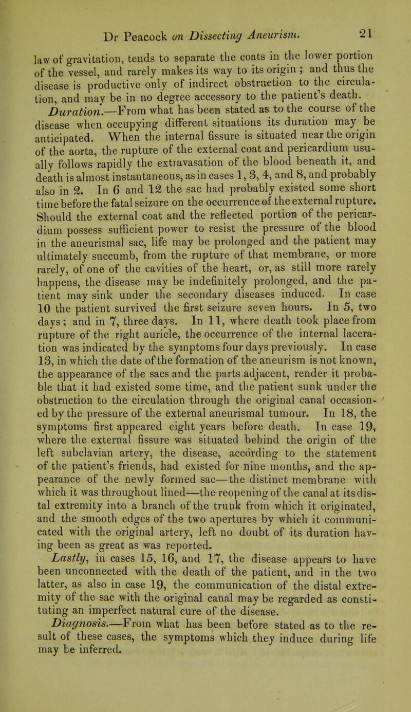 law of gravitation, tends to separate the coats in the lower portion of the vessel, and rarely makes its way to its origin ; and thus the disease is productive only of indirect obstruction to the circula- tion, and may be in no degree accessory to the patients death. Duration.—From what has been stated as to the course of the disease when occupying different situations its duration may be anticipated. When the internal fissure is situated near the origin of the aorta, the rupture of the external coat and pericardium usu- ally follows rapidly the extravasation of the blood beneath it, and death is almost instantaneous, as in cases 1, 3, 4, and 8, and probably also in 2. In 6 and 12 the sac had probably existed some short time before the fatal seizure on the occurrence of the external rupture. Should the external coat and the reflected portion of the pericar- dium possess sufficient power to resist the pressure of the blood in the aneurismal sac, life may be prolonged and the patient may ultimately succumb, from the rupture of that membrane, or more rarely, of one of the cavities of the heart, or, as still more rarely happens, the disease may be indefinitely prolonged, and the pa- tient may sink under the secondary diseases induced. In case 10 the patient survived the first seizure seven hours. In 5, two days ; and in 7, three days. In 11, where death took place from rupture of the right auricle, the occurrence of the internal lacera- tion was indicated by the symptoms four days previously. In case 13, in which the date of the formation of the aneurism is not known, the appearance of the sacs and the parts adjacent, render it proba- ble that it had existed some time, and the patient sunk under the obstruction to the circulation through the original canal occasion- ' ed by the pressure of the external aneurismal tumour. In 18, the symptoms first appeared eight years before death. In case 19, where the external fissure was situated behind the origin of the left subclavian artery, the disease, according to the statement of the patient's friends, had existed for nine months, and the ap- pearance of the newly formed sac—the distinct membrane with which it was throughout lined—the reopening of the canal at its dis- tal extremity into a branch of the trunk from which it originated, and the smooth edges of the two apertures by which it communi- cated with the original artery, left no doubt of its duration hav- ing been as great as was reported. Lastly, in cases 15, 16, and 17, the disease appears to have been unconnected with the death of the patient, and in the two latter, as also in case 19, the communication of the distal extre- mity of the sac with the original canal may be regarded as consti- tuting an imperfect natural cure of the disease. Diagnosis.—From what has been before stated as to the re- sult of these cases, the symptoms which they induce during life may be inferred.