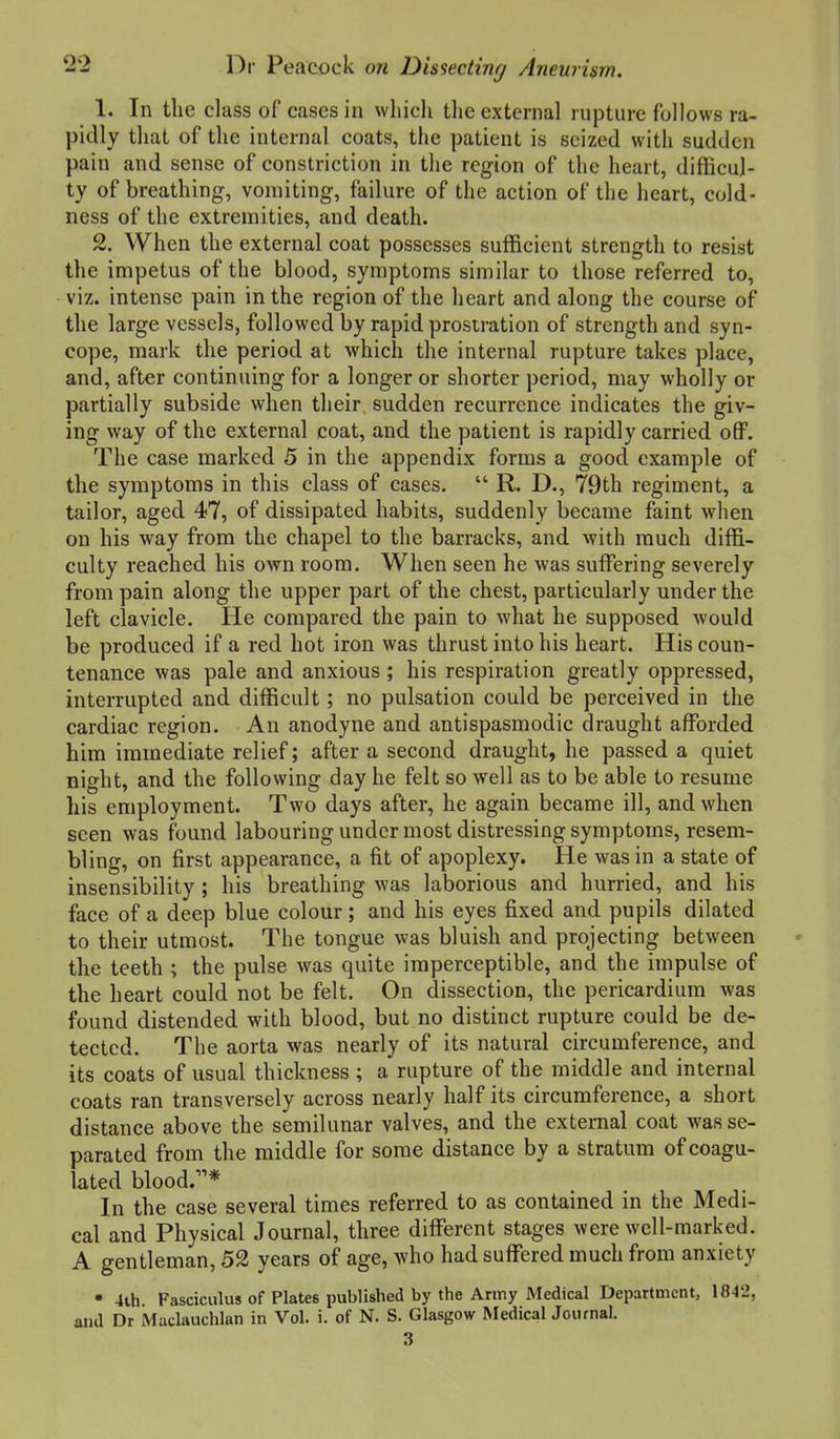 1. In the class of cases in which tlie external rupture follows ra- pidly that of the internal coats, the patient is seized with sudden pain and sense of constriction in tlie region of the heart, difficul- ty of breathing, vomiting, failure of the action of the heart, cold- ness of the extremities, and death. 2. When the external coat possesses sufficient strength to resist the impetus of the blood, symptoms similar to those referred to, viz. intense pain in the region of the heart and along the course of the large vessels, followed by rapid prostration of strength and syn- cope, mark the period at which the internal rupture takes place, and, after continuing for a longer or shorter period, may wholly or partially subside when their sudden recurrence indicates the giv- ing way of the external coat, and the patient is rapidly carried off. The case marked 5 in the appendix forms a good example of the symptoms in this class of cases.  R. D., 79th regiment, a tailor, aged 47, of dissipated habits, suddenly became faint when on his way from the chapel to the barracks, and with much diffi- culty reached his own room. When seen he was suffering severely from pain along the upper part of the chest, particularly under the left clavicle. He compared the pain to what he supposed would be produced if a red hot iron was thrust into his heart. His coun- tenance was pale and anxious ; his respiration greatly oppressed, interrupted and difficult; no pulsation could be perceived in the cardiac region. An anodyne and antispasmodic draught afforded him immediate relief; after a second draught, he passed a quiet night, and the following day he felt so well as to be able to resume his employment. Two days after, he again became ill, and when seen was found labouring under most distressing symptoms, resem- bling, on first appearance, a fit of apoplexy. He was in a state of insensibility ; his breathing was laborious and hurried, and his face of a deep blue colour; and his eyes fixed and pupils dilated to their utmost. The tongue was bluish and projecting between the teeth ; the pulse was quite imperceptible, and the impulse of the heart could not be felt. On dissection, the pericardium was found distended with blood, but no distinct rupture could be de- tected. The aorta was nearly of its natural circumference, and its coats of usual thickness ; a rupture of the middle and internal coats ran transversely across nearly half its circumference, a short distance above the semilunar valves, and the external coat was se- parated from the middle for some distance by a stratum of coagu- lated blood.* In the case several times referred to as contained in the Medi- cal and Physical Journal, three diflferent stages were well-marked. A gentleman, 52 years of age, who had suffered much from anxiety • 4ih. Fasciculus of Plates published by the Army Medical Department, 1842, and Dr Maclauchlan in Vol. i. of N. S. Glasgow Medical Journal. 3