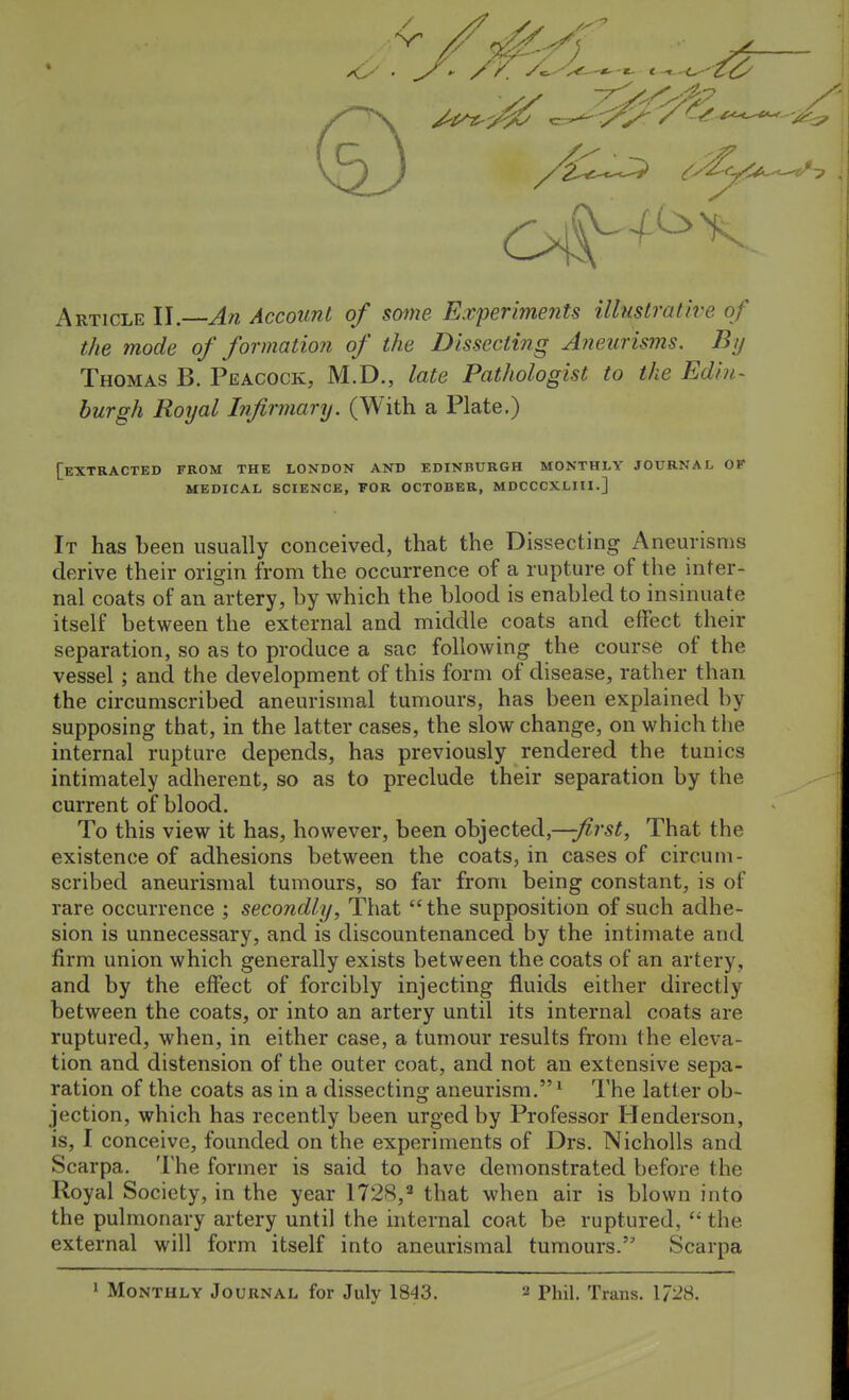 Article II.—Afi Account of some Experiments illustrative of the mode of formation of the Dissecting Aneurisms. By Thomas B. Peacock, M.D., late Pathologist to the Edin- burgh Royal Infirmary. (With a Plate.) [extracted from the LONDON AND EDINBURGH MONTHLY JOURNAL OF MEDICAL SCIENCE, FOR OCTOBER, MDCCCXLIII.] It has been usually conceived, that the Dissecting Aneurisms derive their origin from the occurrence of a rupture of the inter- nal coats of an artery, by which the blood is enabled to insinuate itself between the external and middle coats and effect their separation, so as to produce a sac following the course of the vessel ; and the development of this form of disease, rather than the circumscribed aneurismal tumours, has been explained by supposing that, in the latter cases, the slow change, on which the internal rupture depends, has previously rendered the tunics intimately adherent, so as to preclude their separation by the current of blood. To this view it has, however, been objected,—;^r5^. That the existence of adhesions between the coats, in cases of circum- scribed aneurismal tumours, so far from being constant, is of rare occurrence ; secondly, That the supposition of such adhe- sion is unnecessary, and is discountenanced by the intimate and firm union which generally exists between the coats of an artery, and by the effect of forcibly injecting fluids either directly between the coats, or into an artery until its internal coats are ruptured, when, in either case, a tumour results from the eleva- tion and distension of the outer coat, and not an extensive sepa- ration of the coats as in a dissecting aneurism.^ The latter ob- jection, which has recently been urged by Professor Henderson, is, I conceive, founded on the experiments of Drs. Nicholls and Scarpa. The former is said to have demonstrated before the Royal Society, in the year 1728, that when air is blown into the pulmonary artery until the internal coat be ruptured,  the external will form itself into aneurismal tumours. Scarpa ' Monthly Journal, for July 1843. 2 Phil. Trans. \72S.